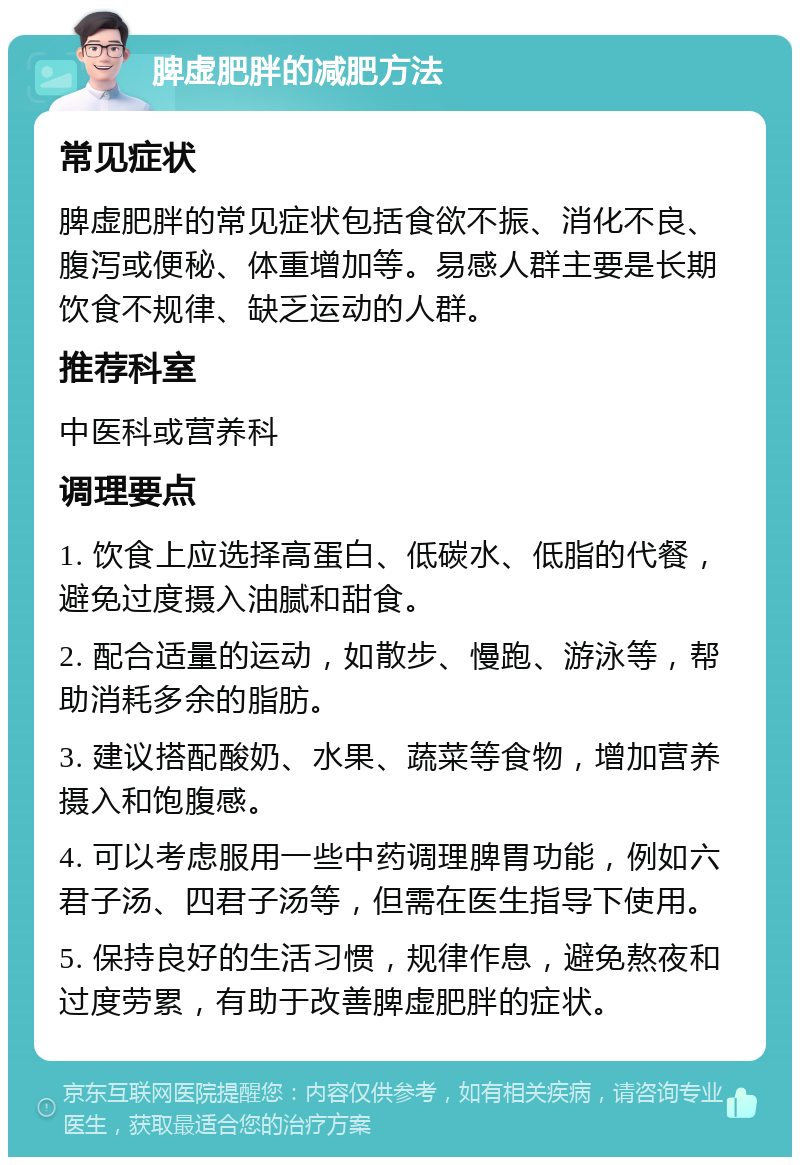 脾虚肥胖的减肥方法 常见症状 脾虚肥胖的常见症状包括食欲不振、消化不良、腹泻或便秘、体重增加等。易感人群主要是长期饮食不规律、缺乏运动的人群。 推荐科室 中医科或营养科 调理要点 1. 饮食上应选择高蛋白、低碳水、低脂的代餐，避免过度摄入油腻和甜食。 2. 配合适量的运动，如散步、慢跑、游泳等，帮助消耗多余的脂肪。 3. 建议搭配酸奶、水果、蔬菜等食物，增加营养摄入和饱腹感。 4. 可以考虑服用一些中药调理脾胃功能，例如六君子汤、四君子汤等，但需在医生指导下使用。 5. 保持良好的生活习惯，规律作息，避免熬夜和过度劳累，有助于改善脾虚肥胖的症状。