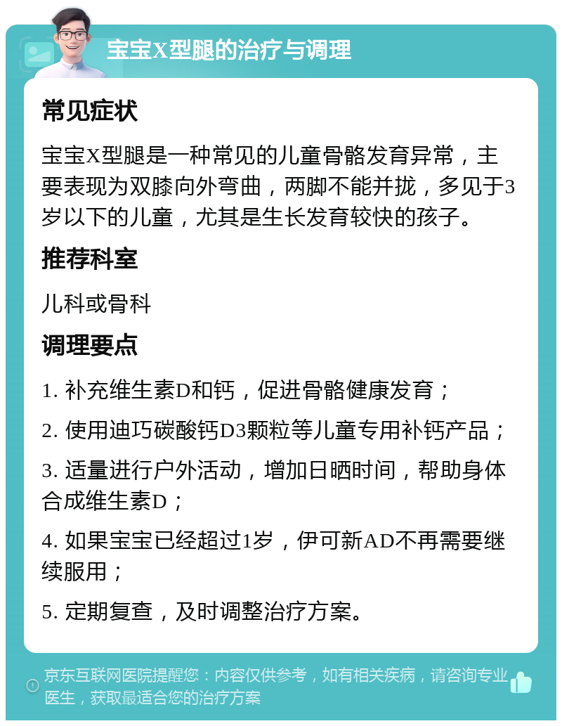 宝宝X型腿的治疗与调理 常见症状 宝宝X型腿是一种常见的儿童骨骼发育异常，主要表现为双膝向外弯曲，两脚不能并拢，多见于3岁以下的儿童，尤其是生长发育较快的孩子。 推荐科室 儿科或骨科 调理要点 1. 补充维生素D和钙，促进骨骼健康发育； 2. 使用迪巧碳酸钙D3颗粒等儿童专用补钙产品； 3. 适量进行户外活动，增加日晒时间，帮助身体合成维生素D； 4. 如果宝宝已经超过1岁，伊可新AD不再需要继续服用； 5. 定期复查，及时调整治疗方案。