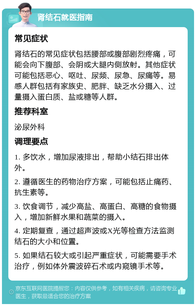 肾结石就医指南 常见症状 肾结石的常见症状包括腰部或腹部剧烈疼痛，可能会向下腹部、会阴或大腿内侧放射。其他症状可能包括恶心、呕吐、尿频、尿急、尿痛等。易感人群包括有家族史、肥胖、缺乏水分摄入、过量摄入蛋白质、盐或糖等人群。 推荐科室 泌尿外科 调理要点 1. 多饮水，增加尿液排出，帮助小结石排出体外。 2. 遵循医生的药物治疗方案，可能包括止痛药、抗生素等。 3. 饮食调节，减少高盐、高蛋白、高糖的食物摄入，增加新鲜水果和蔬菜的摄入。 4. 定期复查，通过超声波或X光等检查方法监测结石的大小和位置。 5. 如果结石较大或引起严重症状，可能需要手术治疗，例如体外震波碎石术或内窥镜手术等。