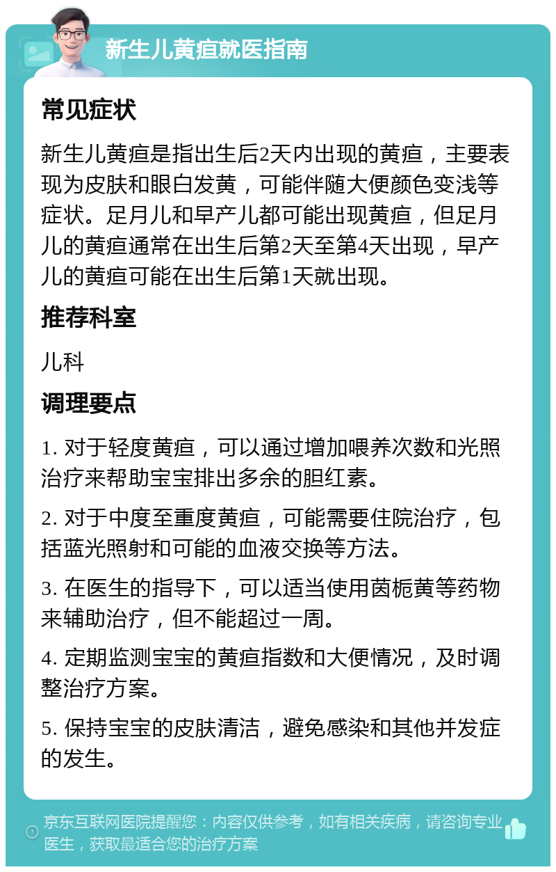 新生儿黄疸就医指南 常见症状 新生儿黄疸是指出生后2天内出现的黄疸，主要表现为皮肤和眼白发黄，可能伴随大便颜色变浅等症状。足月儿和早产儿都可能出现黄疸，但足月儿的黄疸通常在出生后第2天至第4天出现，早产儿的黄疸可能在出生后第1天就出现。 推荐科室 儿科 调理要点 1. 对于轻度黄疸，可以通过增加喂养次数和光照治疗来帮助宝宝排出多余的胆红素。 2. 对于中度至重度黄疸，可能需要住院治疗，包括蓝光照射和可能的血液交换等方法。 3. 在医生的指导下，可以适当使用茵栀黄等药物来辅助治疗，但不能超过一周。 4. 定期监测宝宝的黄疸指数和大便情况，及时调整治疗方案。 5. 保持宝宝的皮肤清洁，避免感染和其他并发症的发生。