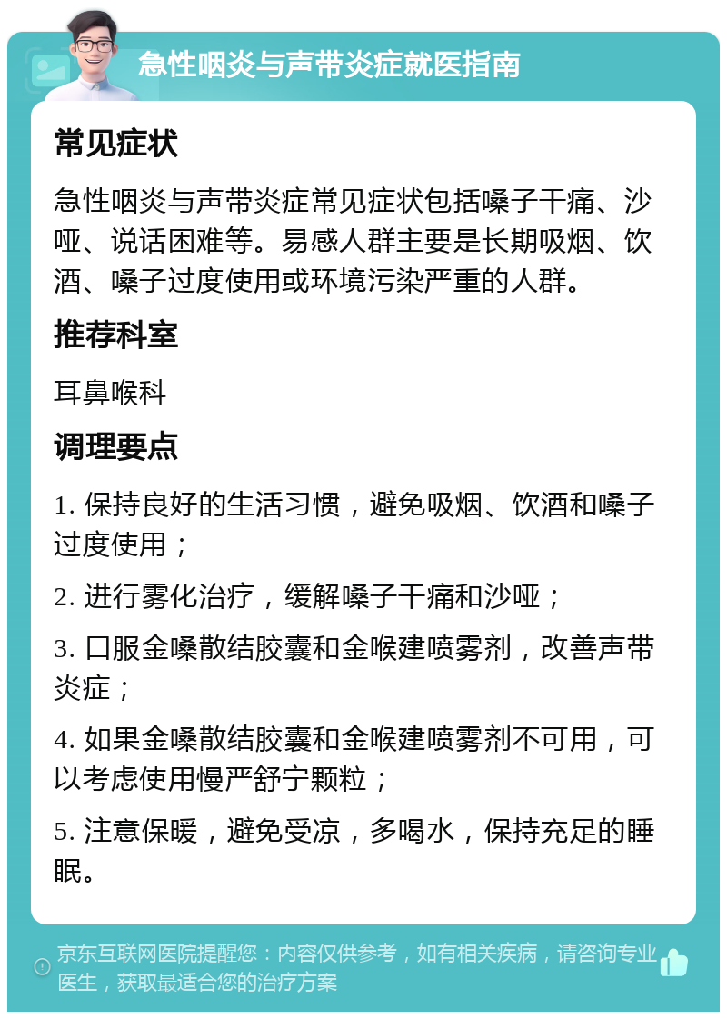 急性咽炎与声带炎症就医指南 常见症状 急性咽炎与声带炎症常见症状包括嗓子干痛、沙哑、说话困难等。易感人群主要是长期吸烟、饮酒、嗓子过度使用或环境污染严重的人群。 推荐科室 耳鼻喉科 调理要点 1. 保持良好的生活习惯，避免吸烟、饮酒和嗓子过度使用； 2. 进行雾化治疗，缓解嗓子干痛和沙哑； 3. 口服金嗓散结胶囊和金喉建喷雾剂，改善声带炎症； 4. 如果金嗓散结胶囊和金喉建喷雾剂不可用，可以考虑使用慢严舒宁颗粒； 5. 注意保暖，避免受凉，多喝水，保持充足的睡眠。