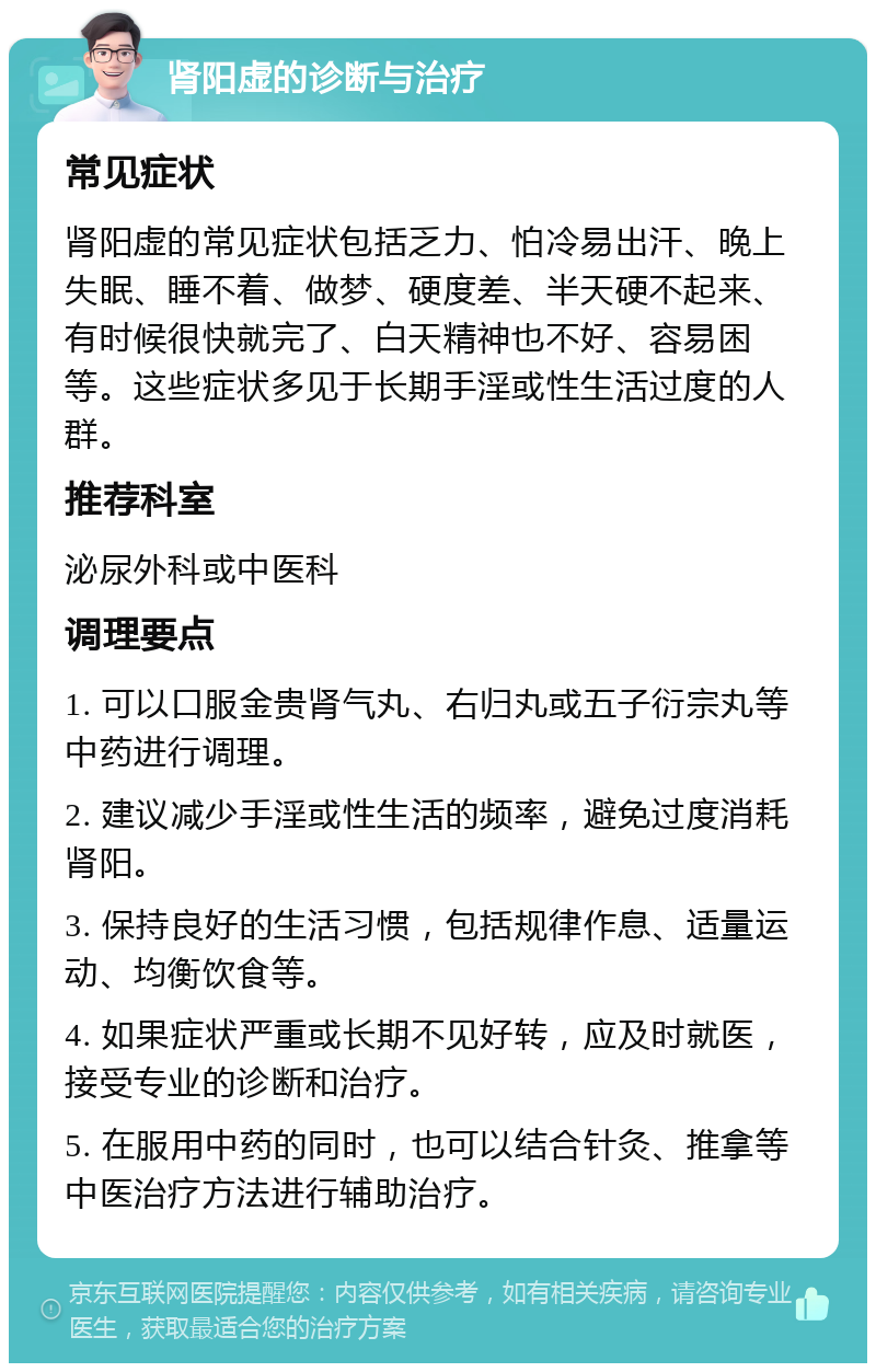 肾阳虚的诊断与治疗 常见症状 肾阳虚的常见症状包括乏力、怕冷易出汗、晚上失眠、睡不着、做梦、硬度差、半天硬不起来、有时候很快就完了、白天精神也不好、容易困等。这些症状多见于长期手淫或性生活过度的人群。 推荐科室 泌尿外科或中医科 调理要点 1. 可以口服金贵肾气丸、右归丸或五子衍宗丸等中药进行调理。 2. 建议减少手淫或性生活的频率，避免过度消耗肾阳。 3. 保持良好的生活习惯，包括规律作息、适量运动、均衡饮食等。 4. 如果症状严重或长期不见好转，应及时就医，接受专业的诊断和治疗。 5. 在服用中药的同时，也可以结合针灸、推拿等中医治疗方法进行辅助治疗。