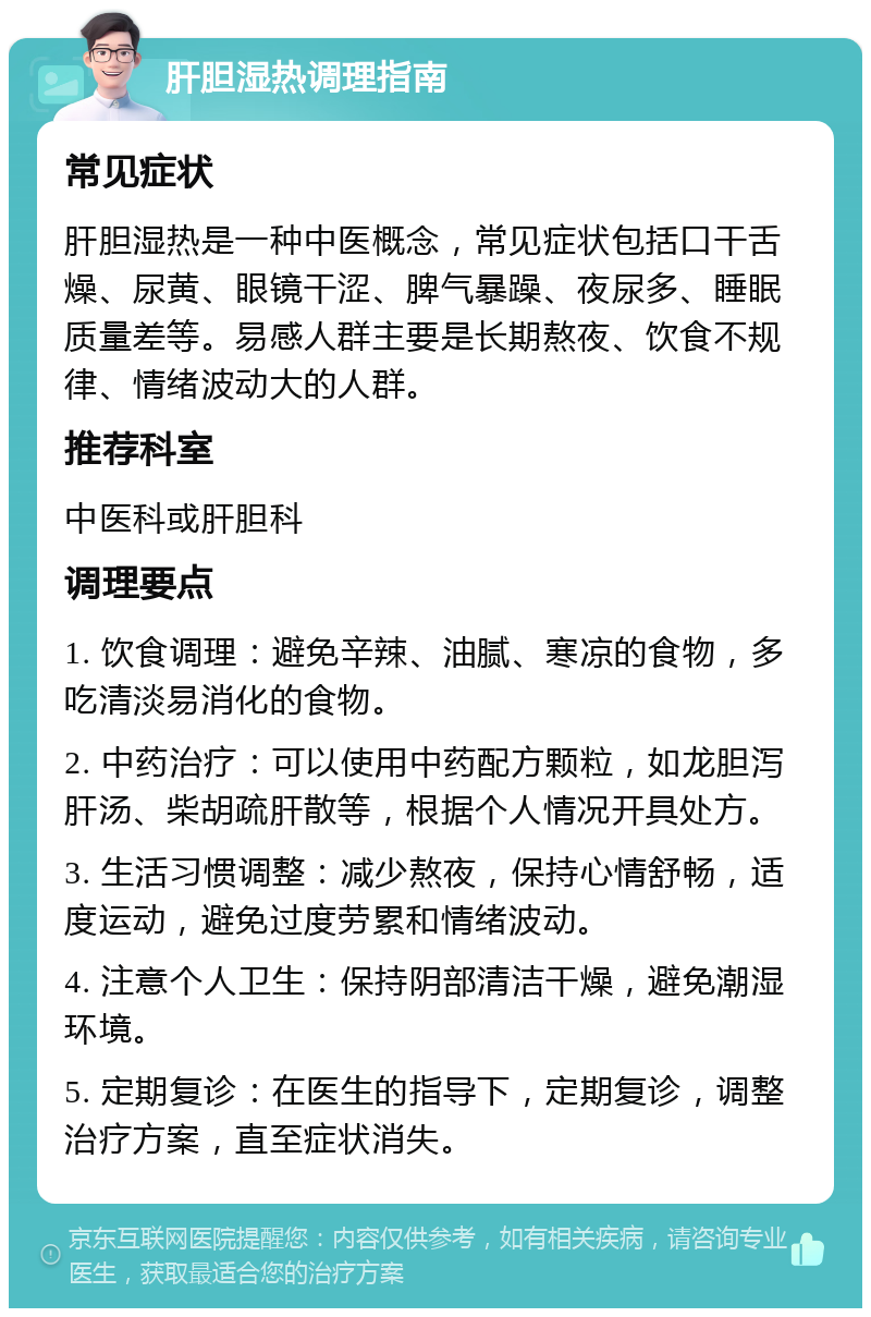 肝胆湿热调理指南 常见症状 肝胆湿热是一种中医概念，常见症状包括口干舌燥、尿黄、眼镜干涩、脾气暴躁、夜尿多、睡眠质量差等。易感人群主要是长期熬夜、饮食不规律、情绪波动大的人群。 推荐科室 中医科或肝胆科 调理要点 1. 饮食调理：避免辛辣、油腻、寒凉的食物，多吃清淡易消化的食物。 2. 中药治疗：可以使用中药配方颗粒，如龙胆泻肝汤、柴胡疏肝散等，根据个人情况开具处方。 3. 生活习惯调整：减少熬夜，保持心情舒畅，适度运动，避免过度劳累和情绪波动。 4. 注意个人卫生：保持阴部清洁干燥，避免潮湿环境。 5. 定期复诊：在医生的指导下，定期复诊，调整治疗方案，直至症状消失。