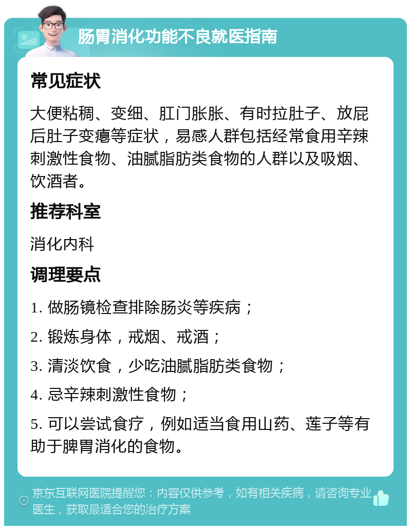 肠胃消化功能不良就医指南 常见症状 大便粘稠、变细、肛门胀胀、有时拉肚子、放屁后肚子变瘪等症状，易感人群包括经常食用辛辣刺激性食物、油腻脂肪类食物的人群以及吸烟、饮酒者。 推荐科室 消化内科 调理要点 1. 做肠镜检查排除肠炎等疾病； 2. 锻炼身体，戒烟、戒酒； 3. 清淡饮食，少吃油腻脂肪类食物； 4. 忌辛辣刺激性食物； 5. 可以尝试食疗，例如适当食用山药、莲子等有助于脾胃消化的食物。