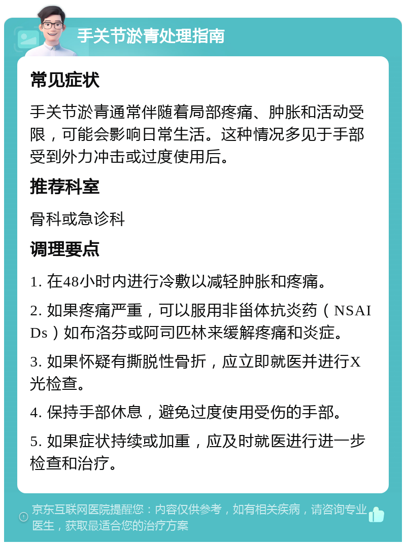 手关节淤青处理指南 常见症状 手关节淤青通常伴随着局部疼痛、肿胀和活动受限，可能会影响日常生活。这种情况多见于手部受到外力冲击或过度使用后。 推荐科室 骨科或急诊科 调理要点 1. 在48小时内进行冷敷以减轻肿胀和疼痛。 2. 如果疼痛严重，可以服用非甾体抗炎药（NSAIDs）如布洛芬或阿司匹林来缓解疼痛和炎症。 3. 如果怀疑有撕脱性骨折，应立即就医并进行X光检查。 4. 保持手部休息，避免过度使用受伤的手部。 5. 如果症状持续或加重，应及时就医进行进一步检查和治疗。