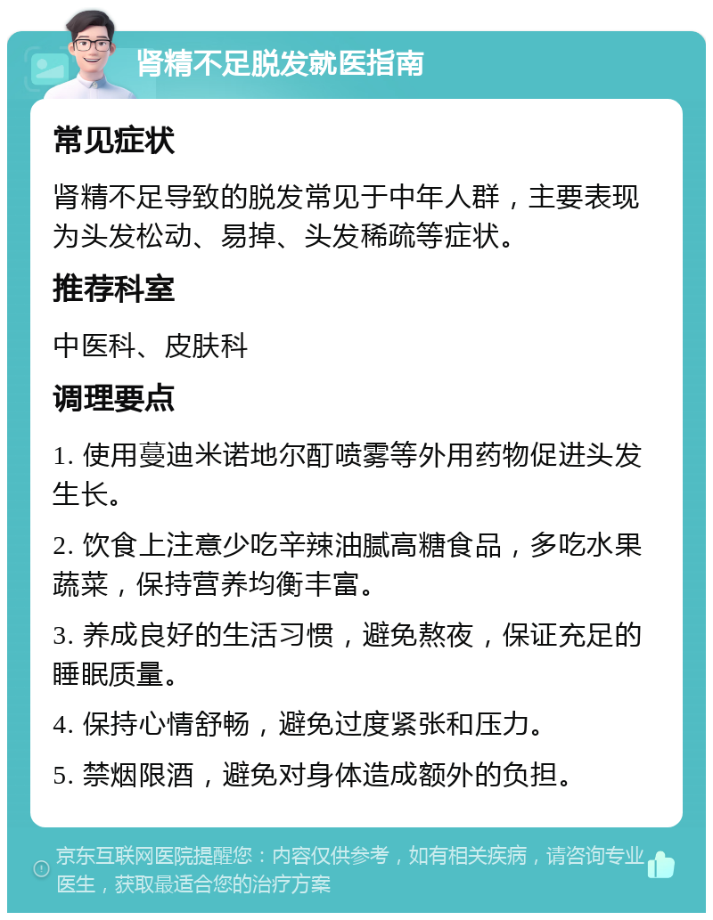 肾精不足脱发就医指南 常见症状 肾精不足导致的脱发常见于中年人群，主要表现为头发松动、易掉、头发稀疏等症状。 推荐科室 中医科、皮肤科 调理要点 1. 使用蔓迪米诺地尔酊喷雾等外用药物促进头发生长。 2. 饮食上注意少吃辛辣油腻高糖食品，多吃水果蔬菜，保持营养均衡丰富。 3. 养成良好的生活习惯，避免熬夜，保证充足的睡眠质量。 4. 保持心情舒畅，避免过度紧张和压力。 5. 禁烟限酒，避免对身体造成额外的负担。