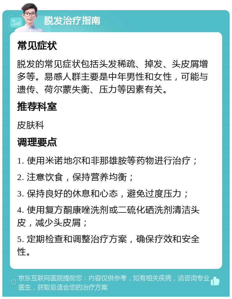 脱发治疗指南 常见症状 脱发的常见症状包括头发稀疏、掉发、头皮屑增多等。易感人群主要是中年男性和女性，可能与遗传、荷尔蒙失衡、压力等因素有关。 推荐科室 皮肤科 调理要点 1. 使用米诺地尔和非那雄胺等药物进行治疗； 2. 注意饮食，保持营养均衡； 3. 保持良好的休息和心态，避免过度压力； 4. 使用复方酮康唑洗剂或二硫化硒洗剂清洁头皮，减少头皮屑； 5. 定期检查和调整治疗方案，确保疗效和安全性。