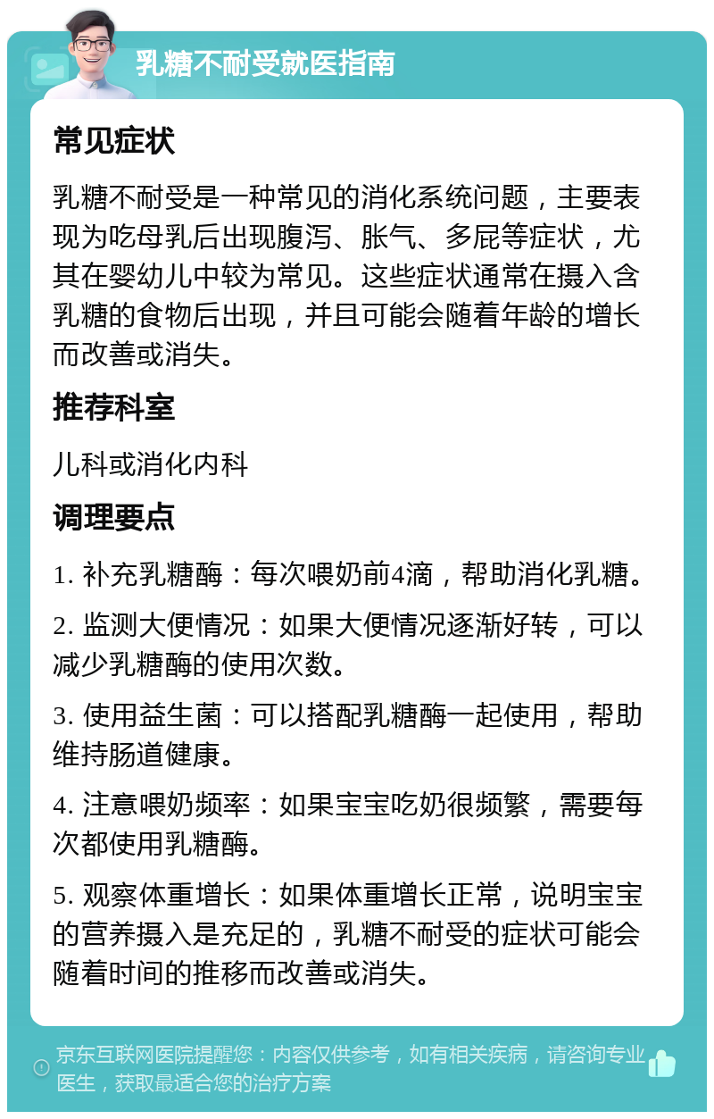 乳糖不耐受就医指南 常见症状 乳糖不耐受是一种常见的消化系统问题，主要表现为吃母乳后出现腹泻、胀气、多屁等症状，尤其在婴幼儿中较为常见。这些症状通常在摄入含乳糖的食物后出现，并且可能会随着年龄的增长而改善或消失。 推荐科室 儿科或消化内科 调理要点 1. 补充乳糖酶：每次喂奶前4滴，帮助消化乳糖。 2. 监测大便情况：如果大便情况逐渐好转，可以减少乳糖酶的使用次数。 3. 使用益生菌：可以搭配乳糖酶一起使用，帮助维持肠道健康。 4. 注意喂奶频率：如果宝宝吃奶很频繁，需要每次都使用乳糖酶。 5. 观察体重增长：如果体重增长正常，说明宝宝的营养摄入是充足的，乳糖不耐受的症状可能会随着时间的推移而改善或消失。