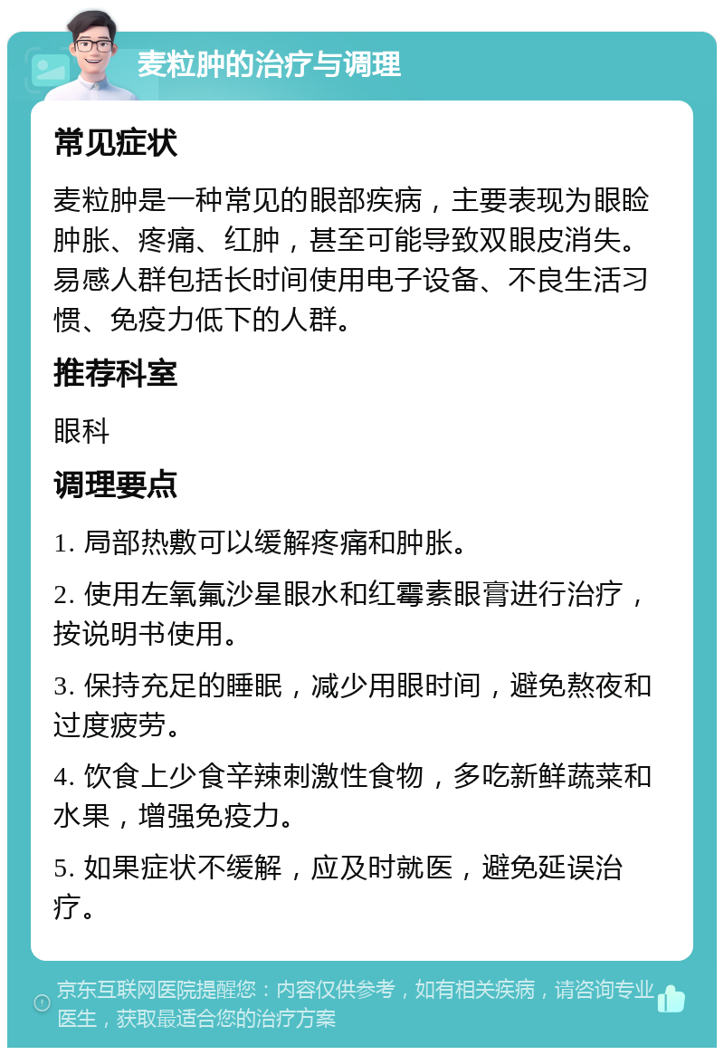 麦粒肿的治疗与调理 常见症状 麦粒肿是一种常见的眼部疾病，主要表现为眼睑肿胀、疼痛、红肿，甚至可能导致双眼皮消失。易感人群包括长时间使用电子设备、不良生活习惯、免疫力低下的人群。 推荐科室 眼科 调理要点 1. 局部热敷可以缓解疼痛和肿胀。 2. 使用左氧氟沙星眼水和红霉素眼膏进行治疗，按说明书使用。 3. 保持充足的睡眠，减少用眼时间，避免熬夜和过度疲劳。 4. 饮食上少食辛辣刺激性食物，多吃新鲜蔬菜和水果，增强免疫力。 5. 如果症状不缓解，应及时就医，避免延误治疗。