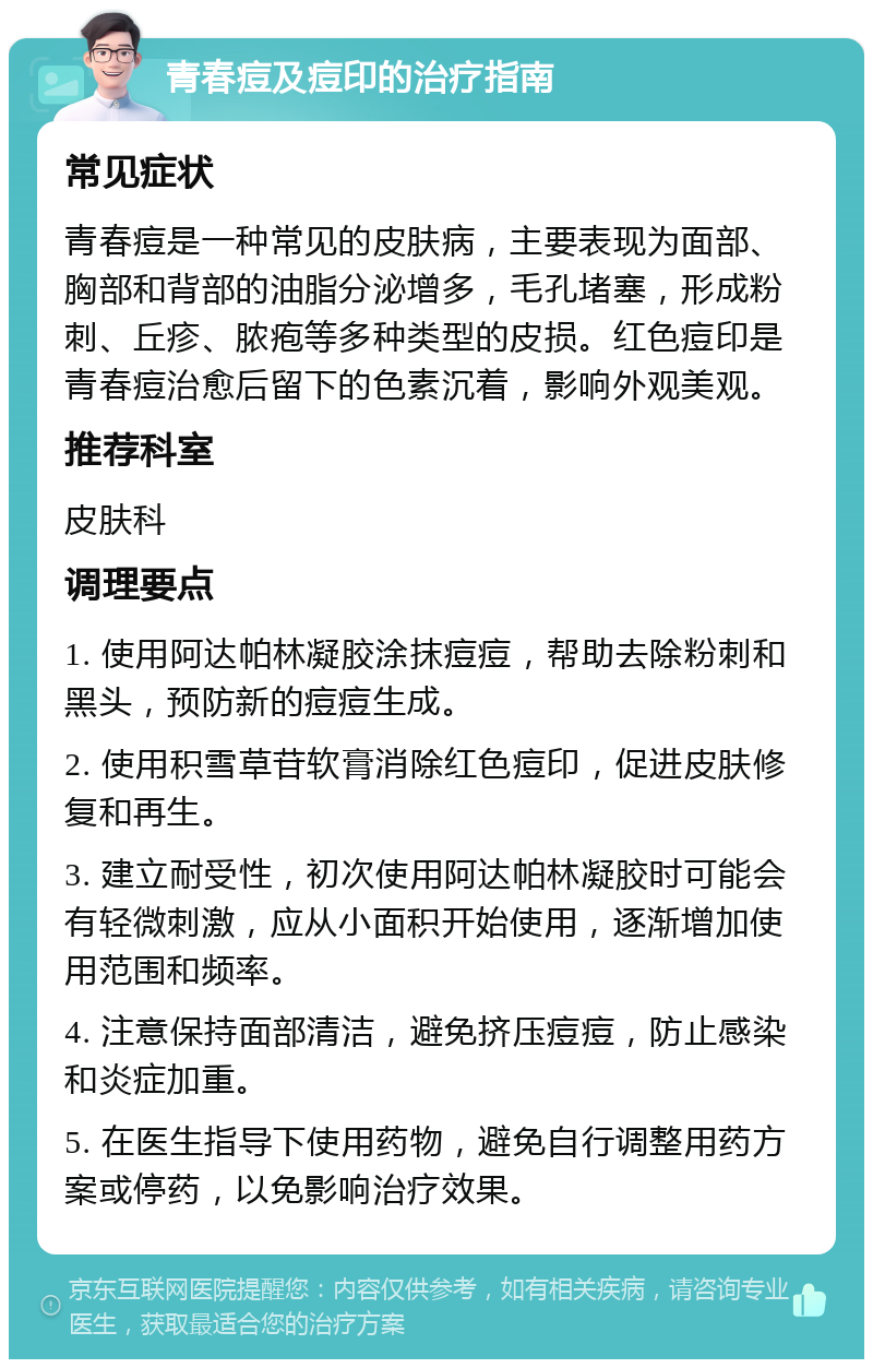 青春痘及痘印的治疗指南 常见症状 青春痘是一种常见的皮肤病，主要表现为面部、胸部和背部的油脂分泌增多，毛孔堵塞，形成粉刺、丘疹、脓疱等多种类型的皮损。红色痘印是青春痘治愈后留下的色素沉着，影响外观美观。 推荐科室 皮肤科 调理要点 1. 使用阿达帕林凝胶涂抹痘痘，帮助去除粉刺和黑头，预防新的痘痘生成。 2. 使用积雪草苷软膏消除红色痘印，促进皮肤修复和再生。 3. 建立耐受性，初次使用阿达帕林凝胶时可能会有轻微刺激，应从小面积开始使用，逐渐增加使用范围和频率。 4. 注意保持面部清洁，避免挤压痘痘，防止感染和炎症加重。 5. 在医生指导下使用药物，避免自行调整用药方案或停药，以免影响治疗效果。