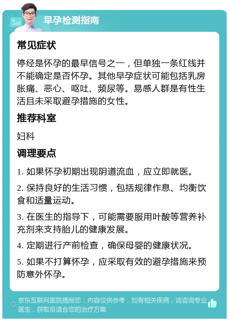 早孕检测指南 常见症状 停经是怀孕的最早信号之一，但单独一条红线并不能确定是否怀孕。其他早孕症状可能包括乳房胀痛、恶心、呕吐、频尿等。易感人群是有性生活且未采取避孕措施的女性。 推荐科室 妇科 调理要点 1. 如果怀孕初期出现阴道流血，应立即就医。 2. 保持良好的生活习惯，包括规律作息、均衡饮食和适量运动。 3. 在医生的指导下，可能需要服用叶酸等营养补充剂来支持胎儿的健康发展。 4. 定期进行产前检查，确保母婴的健康状况。 5. 如果不打算怀孕，应采取有效的避孕措施来预防意外怀孕。