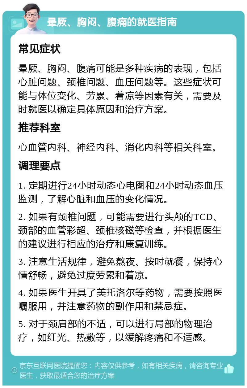 晕厥、胸闷、腹痛的就医指南 常见症状 晕厥、胸闷、腹痛可能是多种疾病的表现，包括心脏问题、颈椎问题、血压问题等。这些症状可能与体位变化、劳累、着凉等因素有关，需要及时就医以确定具体原因和治疗方案。 推荐科室 心血管内科、神经内科、消化内科等相关科室。 调理要点 1. 定期进行24小时动态心电图和24小时动态血压监测，了解心脏和血压的变化情况。 2. 如果有颈椎问题，可能需要进行头颅的TCD、颈部的血管彩超、颈椎核磁等检查，并根据医生的建议进行相应的治疗和康复训练。 3. 注意生活规律，避免熬夜、按时就餐，保持心情舒畅，避免过度劳累和着凉。 4. 如果医生开具了美托洛尔等药物，需要按照医嘱服用，并注意药物的副作用和禁忌症。 5. 对于颈肩部的不适，可以进行局部的物理治疗，如红光、热敷等，以缓解疼痛和不适感。