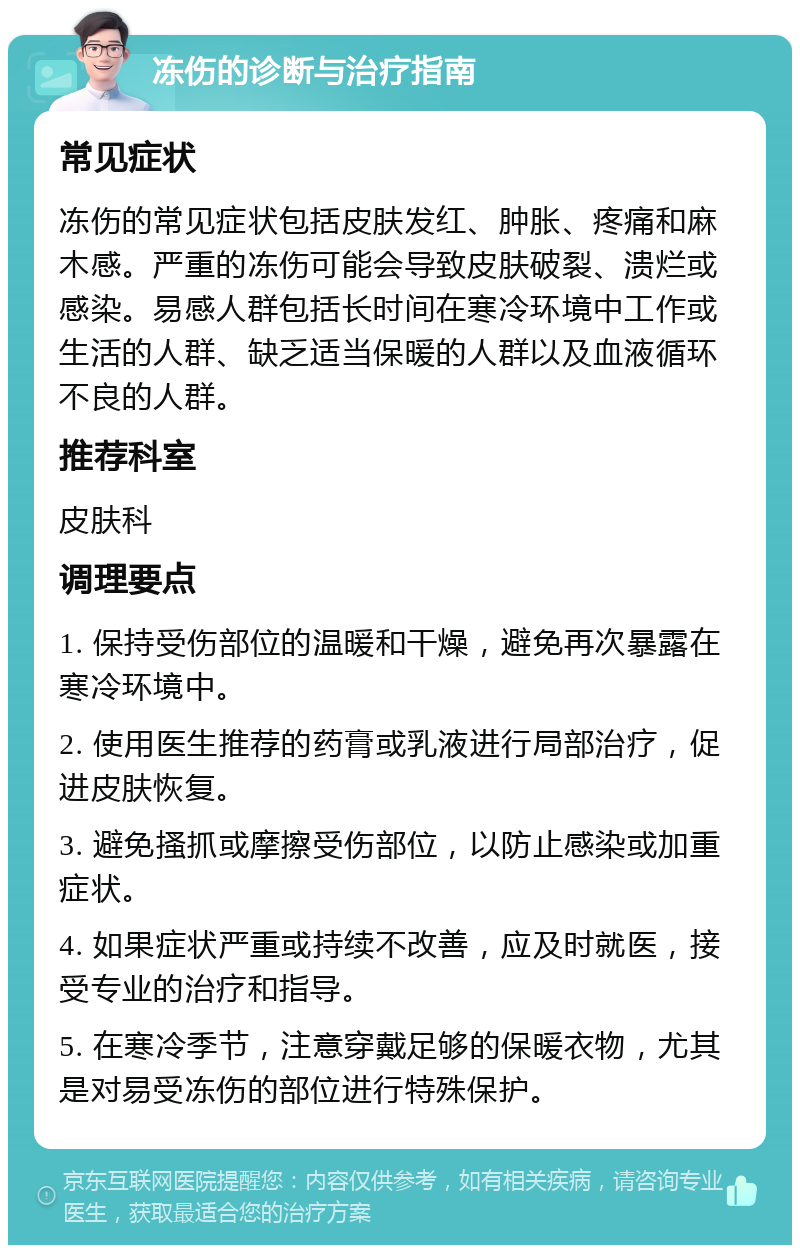 冻伤的诊断与治疗指南 常见症状 冻伤的常见症状包括皮肤发红、肿胀、疼痛和麻木感。严重的冻伤可能会导致皮肤破裂、溃烂或感染。易感人群包括长时间在寒冷环境中工作或生活的人群、缺乏适当保暖的人群以及血液循环不良的人群。 推荐科室 皮肤科 调理要点 1. 保持受伤部位的温暖和干燥，避免再次暴露在寒冷环境中。 2. 使用医生推荐的药膏或乳液进行局部治疗，促进皮肤恢复。 3. 避免搔抓或摩擦受伤部位，以防止感染或加重症状。 4. 如果症状严重或持续不改善，应及时就医，接受专业的治疗和指导。 5. 在寒冷季节，注意穿戴足够的保暖衣物，尤其是对易受冻伤的部位进行特殊保护。