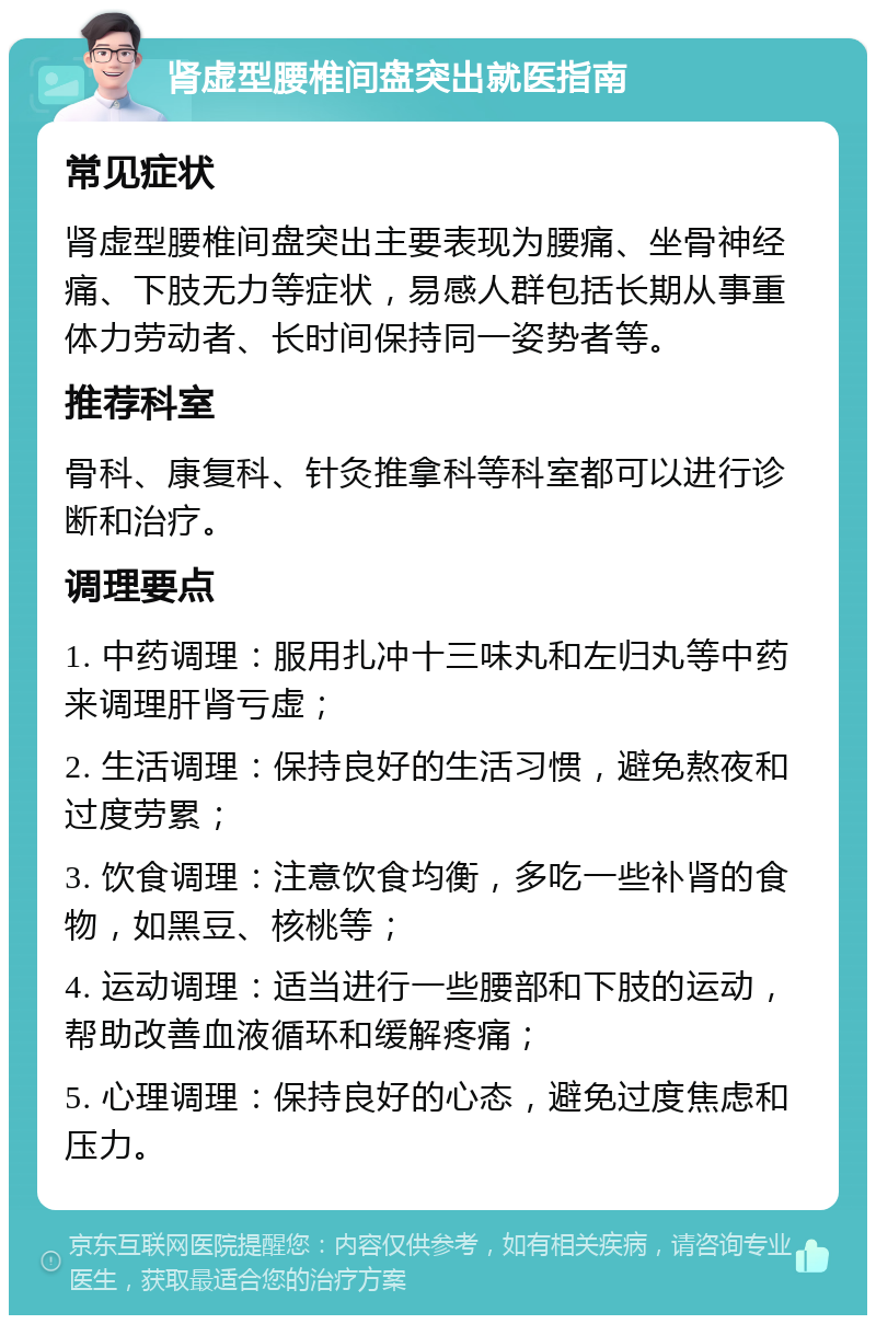 肾虚型腰椎间盘突出就医指南 常见症状 肾虚型腰椎间盘突出主要表现为腰痛、坐骨神经痛、下肢无力等症状，易感人群包括长期从事重体力劳动者、长时间保持同一姿势者等。 推荐科室 骨科、康复科、针灸推拿科等科室都可以进行诊断和治疗。 调理要点 1. 中药调理：服用扎冲十三味丸和左归丸等中药来调理肝肾亏虚； 2. 生活调理：保持良好的生活习惯，避免熬夜和过度劳累； 3. 饮食调理：注意饮食均衡，多吃一些补肾的食物，如黑豆、核桃等； 4. 运动调理：适当进行一些腰部和下肢的运动，帮助改善血液循环和缓解疼痛； 5. 心理调理：保持良好的心态，避免过度焦虑和压力。