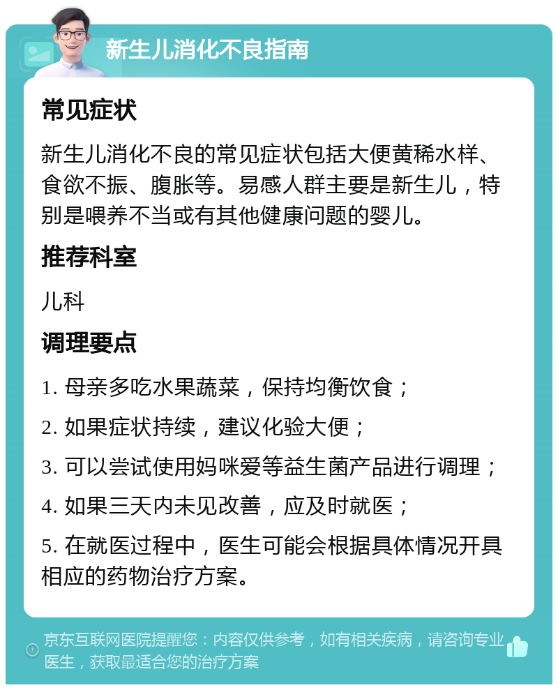 新生儿消化不良指南 常见症状 新生儿消化不良的常见症状包括大便黄稀水样、食欲不振、腹胀等。易感人群主要是新生儿，特别是喂养不当或有其他健康问题的婴儿。 推荐科室 儿科 调理要点 1. 母亲多吃水果蔬菜，保持均衡饮食； 2. 如果症状持续，建议化验大便； 3. 可以尝试使用妈咪爱等益生菌产品进行调理； 4. 如果三天内未见改善，应及时就医； 5. 在就医过程中，医生可能会根据具体情况开具相应的药物治疗方案。