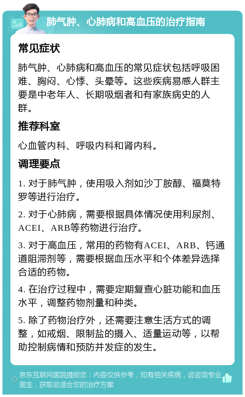 肺气肿、心肺病和高血压的治疗指南 常见症状 肺气肿、心肺病和高血压的常见症状包括呼吸困难、胸闷、心悸、头晕等。这些疾病易感人群主要是中老年人、长期吸烟者和有家族病史的人群。 推荐科室 心血管内科、呼吸内科和肾内科。 调理要点 1. 对于肺气肿，使用吸入剂如沙丁胺醇、福莫特罗等进行治疗。 2. 对于心肺病，需要根据具体情况使用利尿剂、ACEI、ARB等药物进行治疗。 3. 对于高血压，常用的药物有ACEI、ARB、钙通道阻滞剂等，需要根据血压水平和个体差异选择合适的药物。 4. 在治疗过程中，需要定期复查心脏功能和血压水平，调整药物剂量和种类。 5. 除了药物治疗外，还需要注意生活方式的调整，如戒烟、限制盐的摄入、适量运动等，以帮助控制病情和预防并发症的发生。