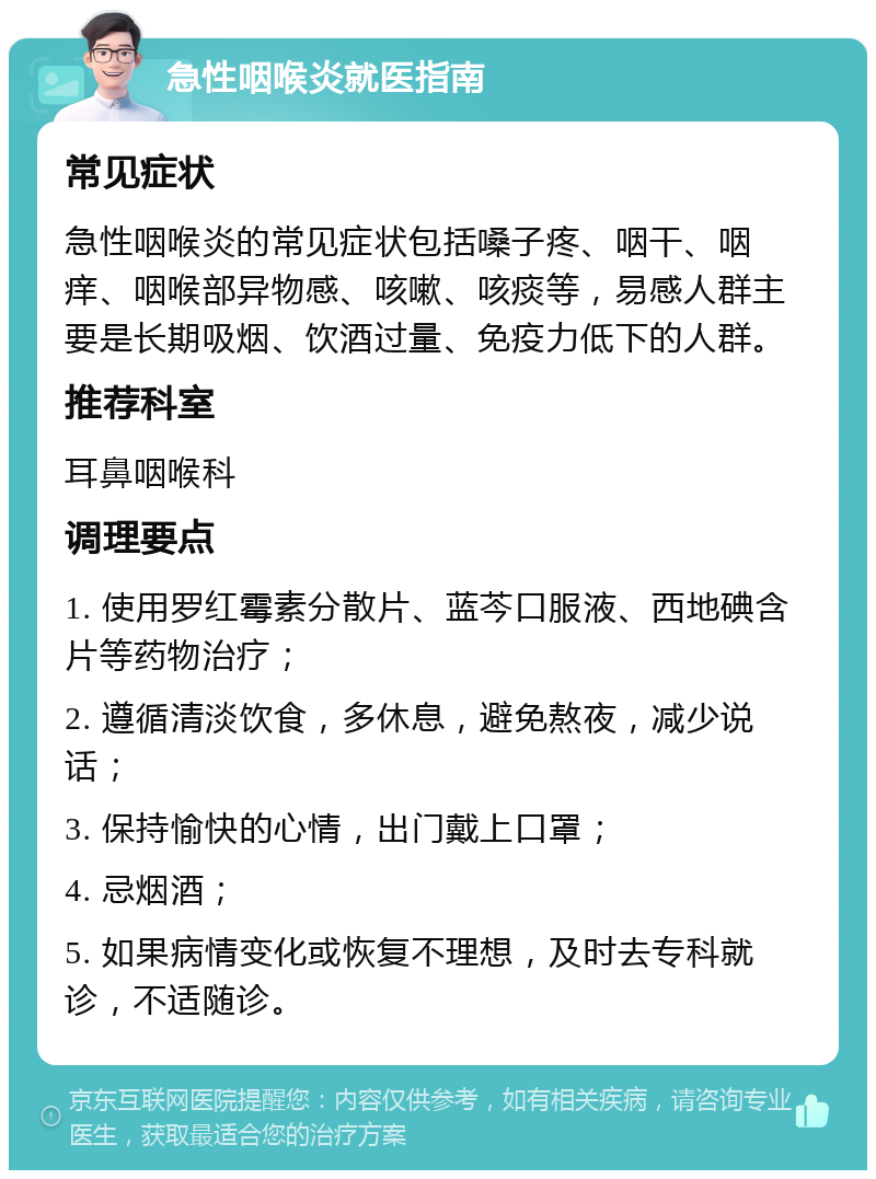 急性咽喉炎就医指南 常见症状 急性咽喉炎的常见症状包括嗓子疼、咽干、咽痒、咽喉部异物感、咳嗽、咳痰等，易感人群主要是长期吸烟、饮酒过量、免疫力低下的人群。 推荐科室 耳鼻咽喉科 调理要点 1. 使用罗红霉素分散片、蓝芩口服液、西地碘含片等药物治疗； 2. 遵循清淡饮食，多休息，避免熬夜，减少说话； 3. 保持愉快的心情，出门戴上口罩； 4. 忌烟酒； 5. 如果病情变化或恢复不理想，及时去专科就诊，不适随诊。