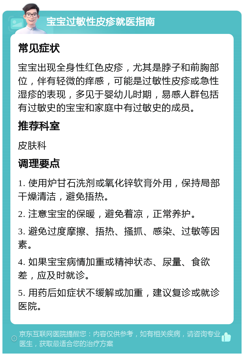 宝宝过敏性皮疹就医指南 常见症状 宝宝出现全身性红色皮疹，尤其是脖子和前胸部位，伴有轻微的痒感，可能是过敏性皮疹或急性湿疹的表现，多见于婴幼儿时期，易感人群包括有过敏史的宝宝和家庭中有过敏史的成员。 推荐科室 皮肤科 调理要点 1. 使用炉甘石洗剂或氧化锌软膏外用，保持局部干燥清洁，避免捂热。 2. 注意宝宝的保暖，避免着凉，正常养护。 3. 避免过度摩擦、捂热、搔抓、感染、过敏等因素。 4. 如果宝宝病情加重或精神状态、尿量、食欲差，应及时就诊。 5. 用药后如症状不缓解或加重，建议复诊或就诊医院。