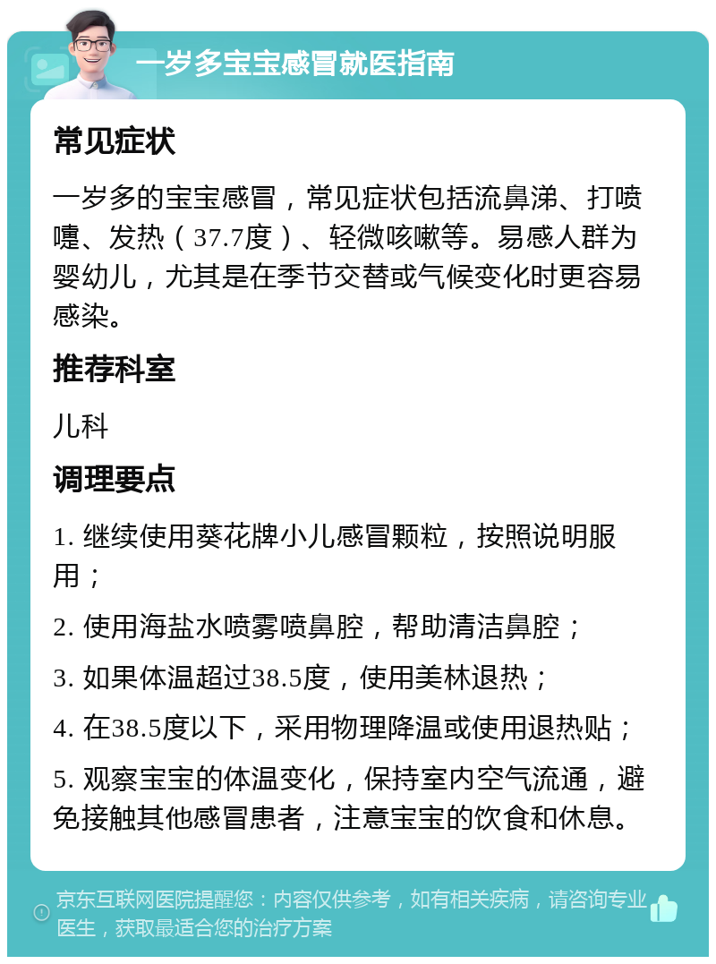 一岁多宝宝感冒就医指南 常见症状 一岁多的宝宝感冒，常见症状包括流鼻涕、打喷嚏、发热（37.7度）、轻微咳嗽等。易感人群为婴幼儿，尤其是在季节交替或气候变化时更容易感染。 推荐科室 儿科 调理要点 1. 继续使用葵花牌小儿感冒颗粒，按照说明服用； 2. 使用海盐水喷雾喷鼻腔，帮助清洁鼻腔； 3. 如果体温超过38.5度，使用美林退热； 4. 在38.5度以下，采用物理降温或使用退热贴； 5. 观察宝宝的体温变化，保持室内空气流通，避免接触其他感冒患者，注意宝宝的饮食和休息。