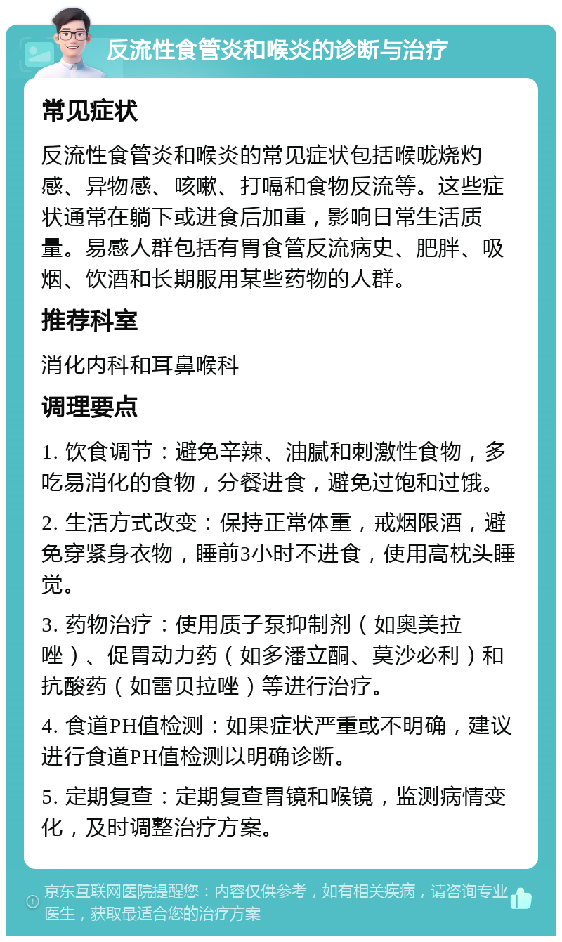 反流性食管炎和喉炎的诊断与治疗 常见症状 反流性食管炎和喉炎的常见症状包括喉咙烧灼感、异物感、咳嗽、打嗝和食物反流等。这些症状通常在躺下或进食后加重，影响日常生活质量。易感人群包括有胃食管反流病史、肥胖、吸烟、饮酒和长期服用某些药物的人群。 推荐科室 消化内科和耳鼻喉科 调理要点 1. 饮食调节：避免辛辣、油腻和刺激性食物，多吃易消化的食物，分餐进食，避免过饱和过饿。 2. 生活方式改变：保持正常体重，戒烟限酒，避免穿紧身衣物，睡前3小时不进食，使用高枕头睡觉。 3. 药物治疗：使用质子泵抑制剂（如奥美拉唑）、促胃动力药（如多潘立酮、莫沙必利）和抗酸药（如雷贝拉唑）等进行治疗。 4. 食道PH值检测：如果症状严重或不明确，建议进行食道PH值检测以明确诊断。 5. 定期复查：定期复查胃镜和喉镜，监测病情变化，及时调整治疗方案。