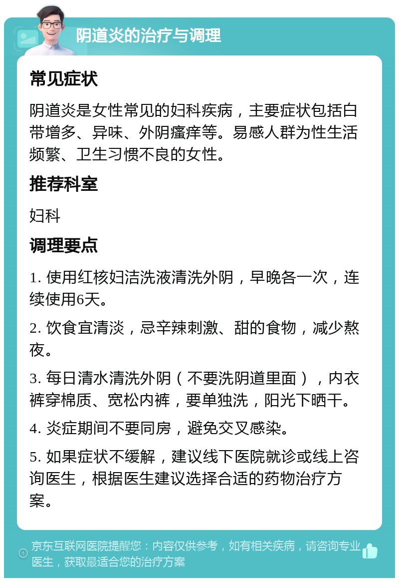 阴道炎的治疗与调理 常见症状 阴道炎是女性常见的妇科疾病，主要症状包括白带增多、异味、外阴瘙痒等。易感人群为性生活频繁、卫生习惯不良的女性。 推荐科室 妇科 调理要点 1. 使用红核妇洁洗液清洗外阴，早晚各一次，连续使用6天。 2. 饮食宜清淡，忌辛辣刺激、甜的食物，减少熬夜。 3. 每日清水清洗外阴（不要洗阴道里面），内衣裤穿棉质、宽松内裤，要单独洗，阳光下晒干。 4. 炎症期间不要同房，避免交叉感染。 5. 如果症状不缓解，建议线下医院就诊或线上咨询医生，根据医生建议选择合适的药物治疗方案。