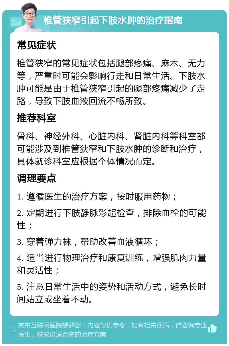 椎管狭窄引起下肢水肿的治疗指南 常见症状 椎管狭窄的常见症状包括腿部疼痛、麻木、无力等，严重时可能会影响行走和日常生活。下肢水肿可能是由于椎管狭窄引起的腿部疼痛减少了走路，导致下肢血液回流不畅所致。 推荐科室 骨科、神经外科、心脏内科、肾脏内科等科室都可能涉及到椎管狭窄和下肢水肿的诊断和治疗，具体就诊科室应根据个体情况而定。 调理要点 1. 遵循医生的治疗方案，按时服用药物； 2. 定期进行下肢静脉彩超检查，排除血栓的可能性； 3. 穿着弹力袜，帮助改善血液循环； 4. 适当进行物理治疗和康复训练，增强肌肉力量和灵活性； 5. 注意日常生活中的姿势和活动方式，避免长时间站立或坐着不动。