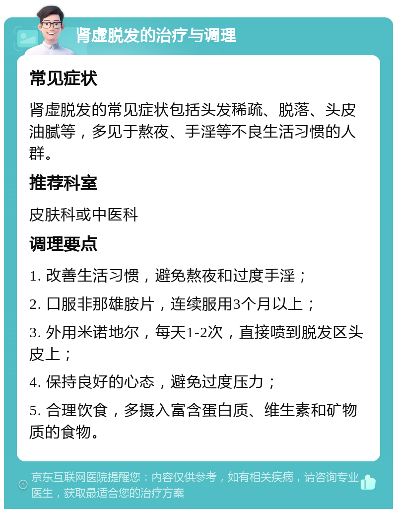 肾虚脱发的治疗与调理 常见症状 肾虚脱发的常见症状包括头发稀疏、脱落、头皮油腻等，多见于熬夜、手淫等不良生活习惯的人群。 推荐科室 皮肤科或中医科 调理要点 1. 改善生活习惯，避免熬夜和过度手淫； 2. 口服非那雄胺片，连续服用3个月以上； 3. 外用米诺地尔，每天1-2次，直接喷到脱发区头皮上； 4. 保持良好的心态，避免过度压力； 5. 合理饮食，多摄入富含蛋白质、维生素和矿物质的食物。