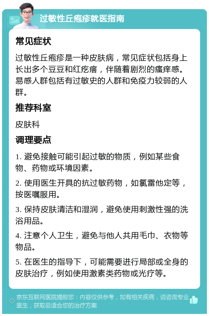 过敏性丘疱疹就医指南 常见症状 过敏性丘疱疹是一种皮肤病，常见症状包括身上长出多个豆豆和红疙瘩，伴随着剧烈的瘙痒感。易感人群包括有过敏史的人群和免疫力较弱的人群。 推荐科室 皮肤科 调理要点 1. 避免接触可能引起过敏的物质，例如某些食物、药物或环境因素。 2. 使用医生开具的抗过敏药物，如氯雷他定等，按医嘱服用。 3. 保持皮肤清洁和湿润，避免使用刺激性强的洗浴用品。 4. 注意个人卫生，避免与他人共用毛巾、衣物等物品。 5. 在医生的指导下，可能需要进行局部或全身的皮肤治疗，例如使用激素类药物或光疗等。