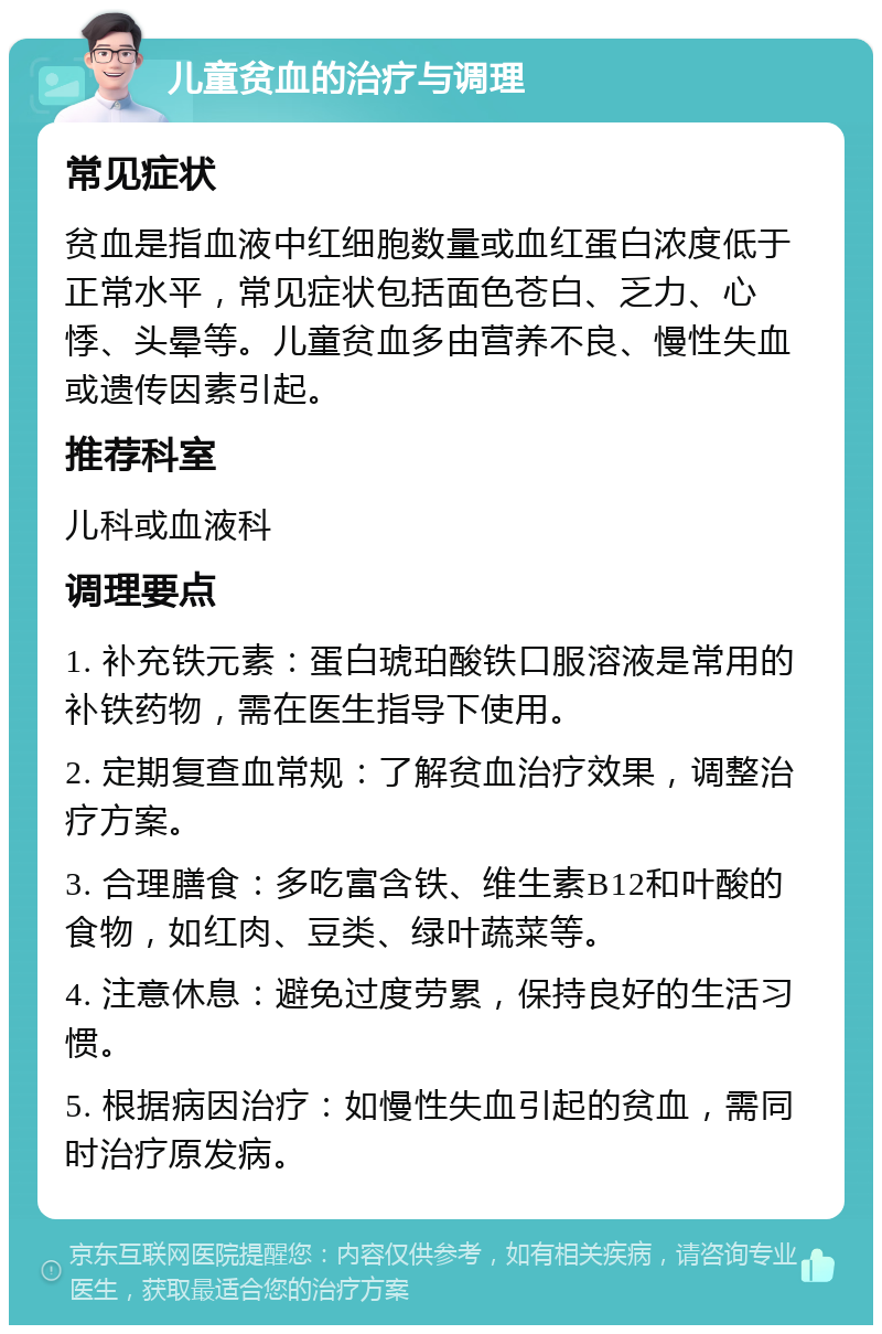 儿童贫血的治疗与调理 常见症状 贫血是指血液中红细胞数量或血红蛋白浓度低于正常水平，常见症状包括面色苍白、乏力、心悸、头晕等。儿童贫血多由营养不良、慢性失血或遗传因素引起。 推荐科室 儿科或血液科 调理要点 1. 补充铁元素：蛋白琥珀酸铁口服溶液是常用的补铁药物，需在医生指导下使用。 2. 定期复查血常规：了解贫血治疗效果，调整治疗方案。 3. 合理膳食：多吃富含铁、维生素B12和叶酸的食物，如红肉、豆类、绿叶蔬菜等。 4. 注意休息：避免过度劳累，保持良好的生活习惯。 5. 根据病因治疗：如慢性失血引起的贫血，需同时治疗原发病。