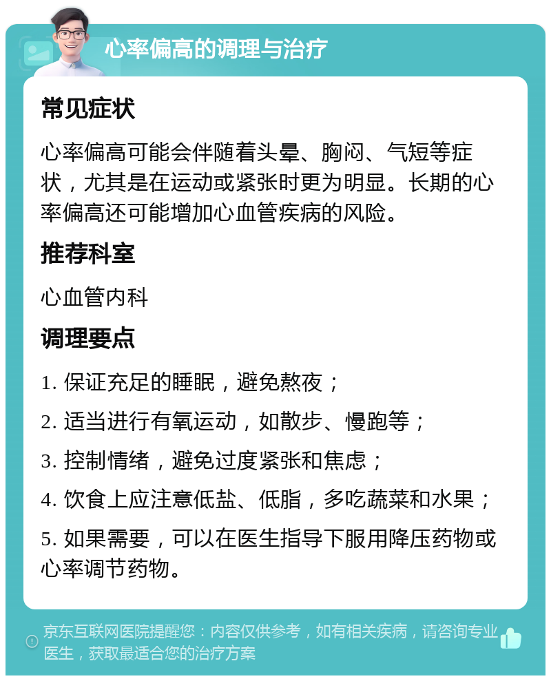 心率偏高的调理与治疗 常见症状 心率偏高可能会伴随着头晕、胸闷、气短等症状，尤其是在运动或紧张时更为明显。长期的心率偏高还可能增加心血管疾病的风险。 推荐科室 心血管内科 调理要点 1. 保证充足的睡眠，避免熬夜； 2. 适当进行有氧运动，如散步、慢跑等； 3. 控制情绪，避免过度紧张和焦虑； 4. 饮食上应注意低盐、低脂，多吃蔬菜和水果； 5. 如果需要，可以在医生指导下服用降压药物或心率调节药物。