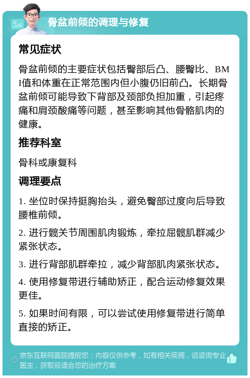 骨盆前倾的调理与修复 常见症状 骨盆前倾的主要症状包括臀部后凸、腰臀比、BMI值和体重在正常范围内但小腹仍旧前凸。长期骨盆前倾可能导致下背部及颈部负担加重，引起疼痛和肩颈酸痛等问题，甚至影响其他骨骼肌肉的健康。 推荐科室 骨科或康复科 调理要点 1. 坐位时保持挺胸抬头，避免臀部过度向后导致腰椎前倾。 2. 进行髋关节周围肌肉锻炼，牵拉屈髋肌群减少紧张状态。 3. 进行背部肌群牵拉，减少背部肌肉紧张状态。 4. 使用修复带进行辅助矫正，配合运动修复效果更佳。 5. 如果时间有限，可以尝试使用修复带进行简单直接的矫正。