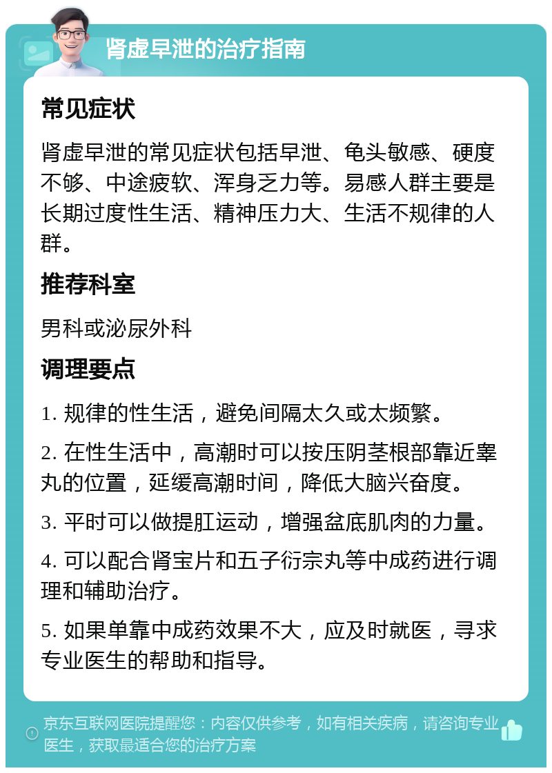 肾虚早泄的治疗指南 常见症状 肾虚早泄的常见症状包括早泄、龟头敏感、硬度不够、中途疲软、浑身乏力等。易感人群主要是长期过度性生活、精神压力大、生活不规律的人群。 推荐科室 男科或泌尿外科 调理要点 1. 规律的性生活，避免间隔太久或太频繁。 2. 在性生活中，高潮时可以按压阴茎根部靠近睾丸的位置，延缓高潮时间，降低大脑兴奋度。 3. 平时可以做提肛运动，增强盆底肌肉的力量。 4. 可以配合肾宝片和五子衍宗丸等中成药进行调理和辅助治疗。 5. 如果单靠中成药效果不大，应及时就医，寻求专业医生的帮助和指导。