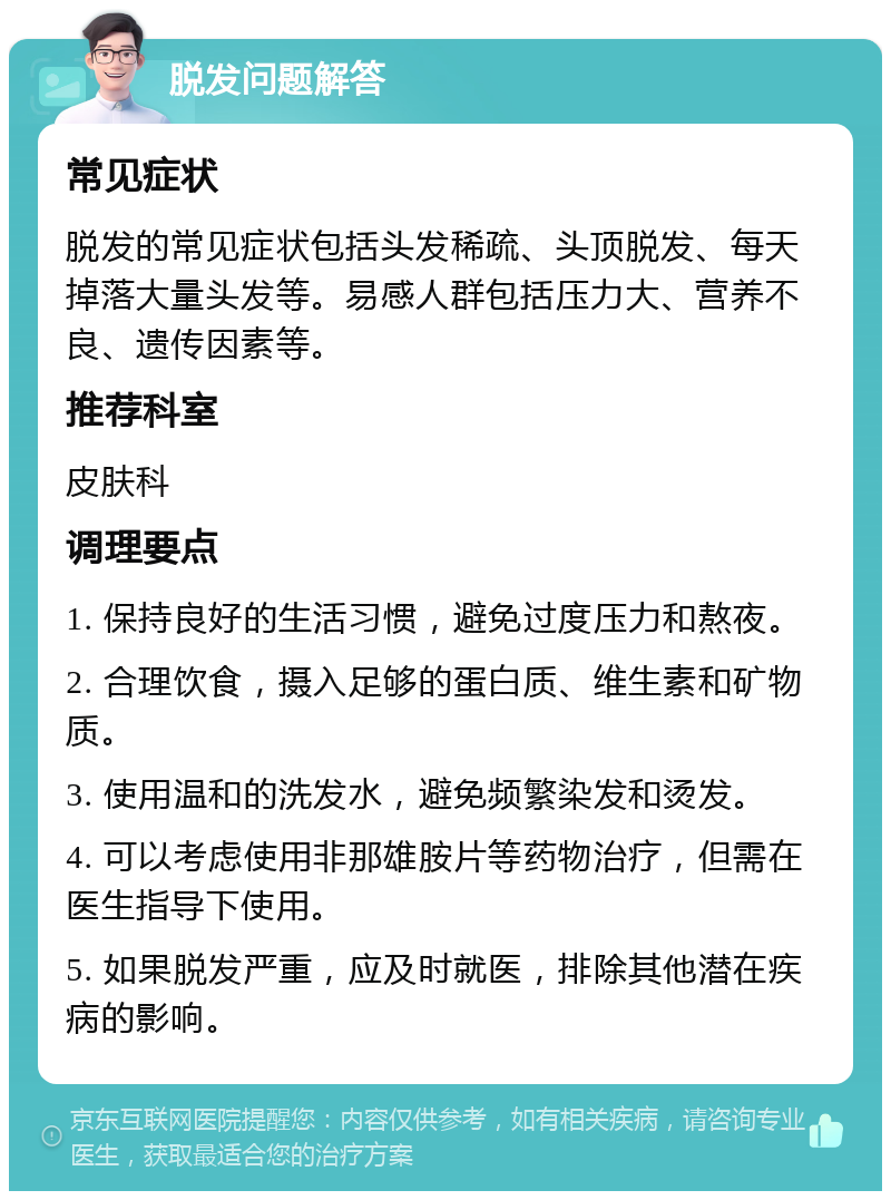 脱发问题解答 常见症状 脱发的常见症状包括头发稀疏、头顶脱发、每天掉落大量头发等。易感人群包括压力大、营养不良、遗传因素等。 推荐科室 皮肤科 调理要点 1. 保持良好的生活习惯，避免过度压力和熬夜。 2. 合理饮食，摄入足够的蛋白质、维生素和矿物质。 3. 使用温和的洗发水，避免频繁染发和烫发。 4. 可以考虑使用非那雄胺片等药物治疗，但需在医生指导下使用。 5. 如果脱发严重，应及时就医，排除其他潜在疾病的影响。