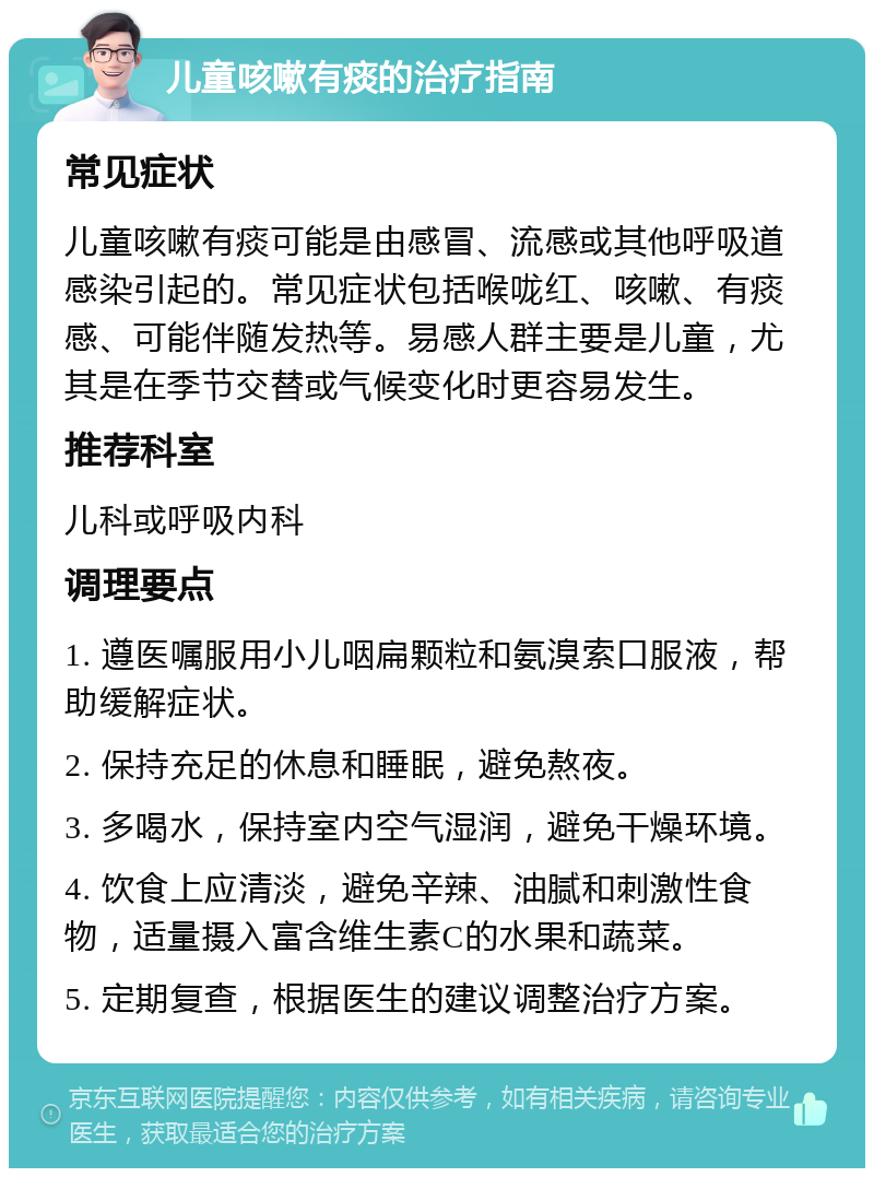 儿童咳嗽有痰的治疗指南 常见症状 儿童咳嗽有痰可能是由感冒、流感或其他呼吸道感染引起的。常见症状包括喉咙红、咳嗽、有痰感、可能伴随发热等。易感人群主要是儿童，尤其是在季节交替或气候变化时更容易发生。 推荐科室 儿科或呼吸内科 调理要点 1. 遵医嘱服用小儿咽扁颗粒和氨溴索口服液，帮助缓解症状。 2. 保持充足的休息和睡眠，避免熬夜。 3. 多喝水，保持室内空气湿润，避免干燥环境。 4. 饮食上应清淡，避免辛辣、油腻和刺激性食物，适量摄入富含维生素C的水果和蔬菜。 5. 定期复查，根据医生的建议调整治疗方案。