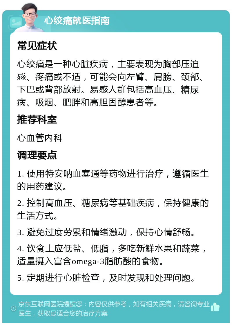 心绞痛就医指南 常见症状 心绞痛是一种心脏疾病，主要表现为胸部压迫感、疼痛或不适，可能会向左臂、肩膀、颈部、下巴或背部放射。易感人群包括高血压、糖尿病、吸烟、肥胖和高胆固醇患者等。 推荐科室 心血管内科 调理要点 1. 使用特安呐血塞通等药物进行治疗，遵循医生的用药建议。 2. 控制高血压、糖尿病等基础疾病，保持健康的生活方式。 3. 避免过度劳累和情绪激动，保持心情舒畅。 4. 饮食上应低盐、低脂，多吃新鲜水果和蔬菜，适量摄入富含omega-3脂肪酸的食物。 5. 定期进行心脏检查，及时发现和处理问题。