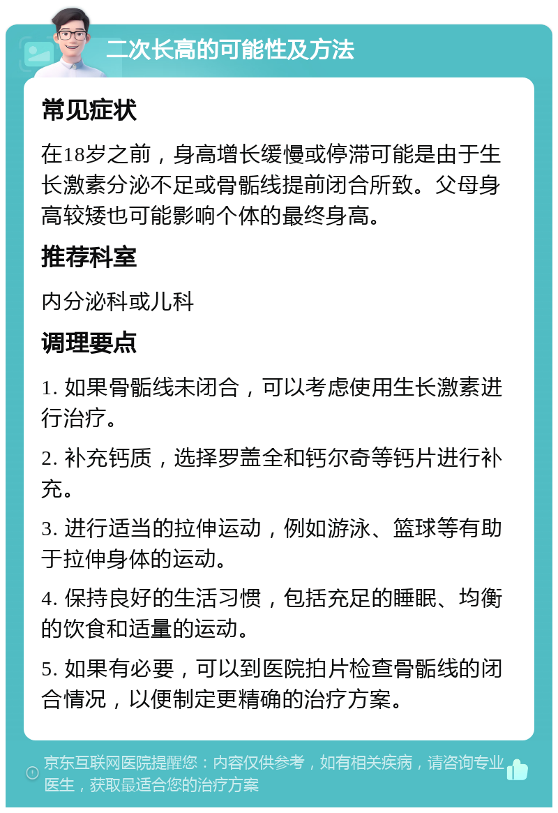 二次长高的可能性及方法 常见症状 在18岁之前，身高增长缓慢或停滞可能是由于生长激素分泌不足或骨骺线提前闭合所致。父母身高较矮也可能影响个体的最终身高。 推荐科室 内分泌科或儿科 调理要点 1. 如果骨骺线未闭合，可以考虑使用生长激素进行治疗。 2. 补充钙质，选择罗盖全和钙尔奇等钙片进行补充。 3. 进行适当的拉伸运动，例如游泳、篮球等有助于拉伸身体的运动。 4. 保持良好的生活习惯，包括充足的睡眠、均衡的饮食和适量的运动。 5. 如果有必要，可以到医院拍片检查骨骺线的闭合情况，以便制定更精确的治疗方案。