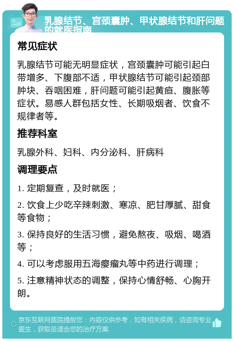 乳腺结节、宫颈囊肿、甲状腺结节和肝问题的就医指南 常见症状 乳腺结节可能无明显症状，宫颈囊肿可能引起白带增多、下腹部不适，甲状腺结节可能引起颈部肿块、吞咽困难，肝问题可能引起黄疸、腹胀等症状。易感人群包括女性、长期吸烟者、饮食不规律者等。 推荐科室 乳腺外科、妇科、内分泌科、肝病科 调理要点 1. 定期复查，及时就医； 2. 饮食上少吃辛辣刺激、寒凉、肥甘厚腻、甜食等食物； 3. 保持良好的生活习惯，避免熬夜、吸烟、喝酒等； 4. 可以考虑服用五海瘿瘤丸等中药进行调理； 5. 注意精神状态的调整，保持心情舒畅、心胸开朗。