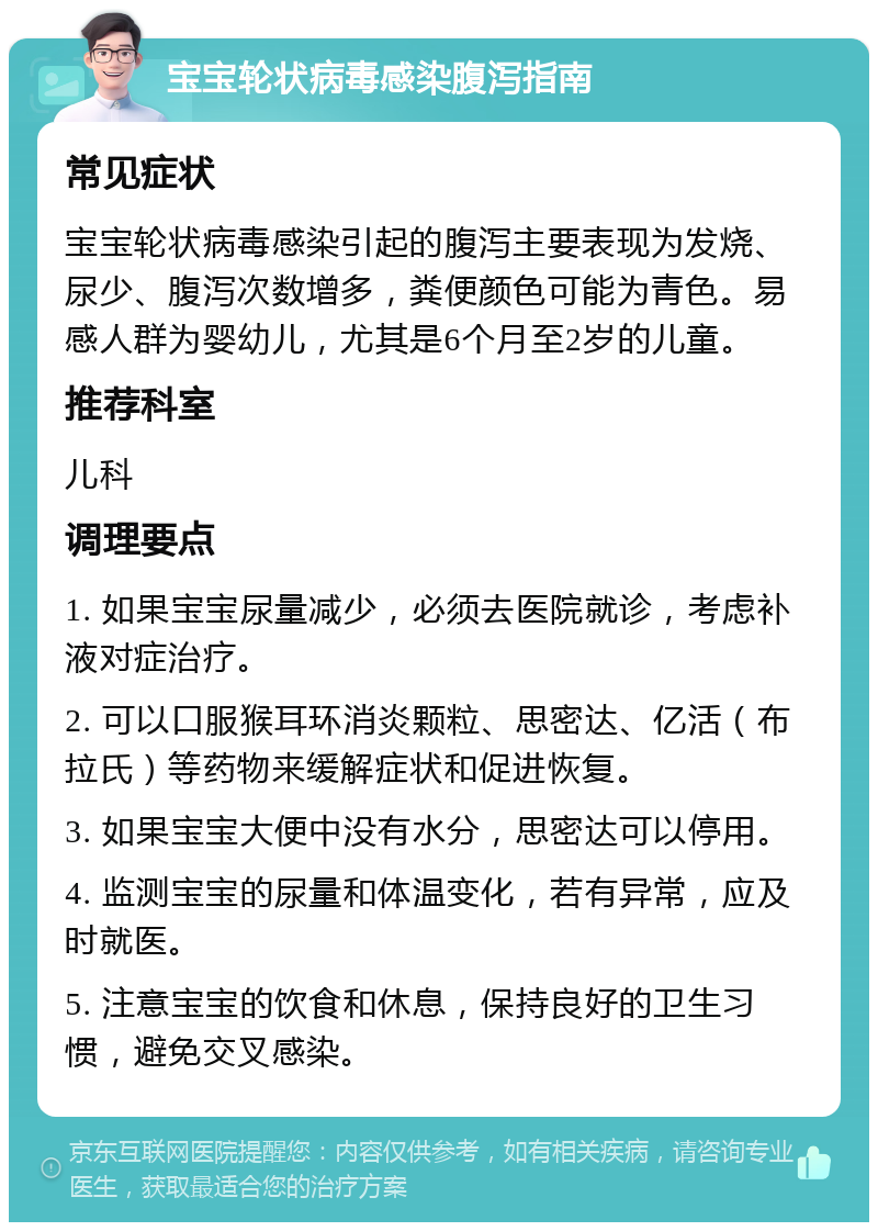 宝宝轮状病毒感染腹泻指南 常见症状 宝宝轮状病毒感染引起的腹泻主要表现为发烧、尿少、腹泻次数增多，粪便颜色可能为青色。易感人群为婴幼儿，尤其是6个月至2岁的儿童。 推荐科室 儿科 调理要点 1. 如果宝宝尿量减少，必须去医院就诊，考虑补液对症治疗。 2. 可以口服猴耳环消炎颗粒、思密达、亿活（布拉氏）等药物来缓解症状和促进恢复。 3. 如果宝宝大便中没有水分，思密达可以停用。 4. 监测宝宝的尿量和体温变化，若有异常，应及时就医。 5. 注意宝宝的饮食和休息，保持良好的卫生习惯，避免交叉感染。