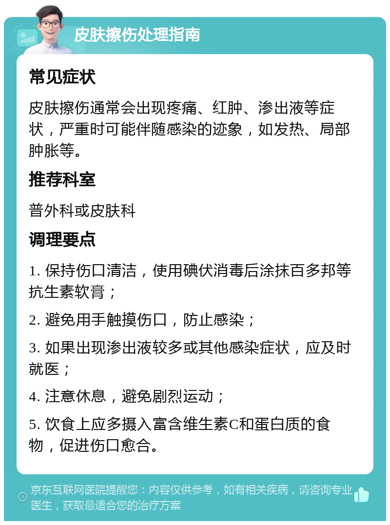 皮肤擦伤处理指南 常见症状 皮肤擦伤通常会出现疼痛、红肿、渗出液等症状，严重时可能伴随感染的迹象，如发热、局部肿胀等。 推荐科室 普外科或皮肤科 调理要点 1. 保持伤口清洁，使用碘伏消毒后涂抹百多邦等抗生素软膏； 2. 避免用手触摸伤口，防止感染； 3. 如果出现渗出液较多或其他感染症状，应及时就医； 4. 注意休息，避免剧烈运动； 5. 饮食上应多摄入富含维生素C和蛋白质的食物，促进伤口愈合。