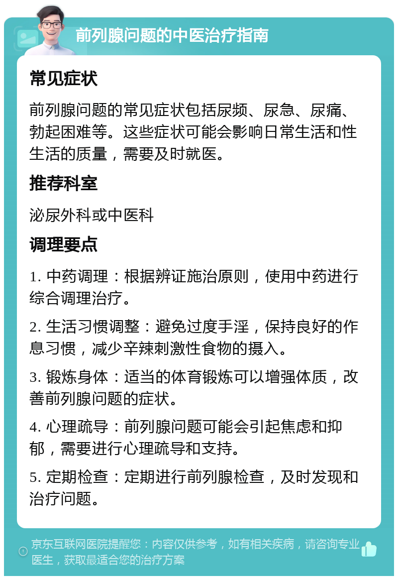 前列腺问题的中医治疗指南 常见症状 前列腺问题的常见症状包括尿频、尿急、尿痛、勃起困难等。这些症状可能会影响日常生活和性生活的质量，需要及时就医。 推荐科室 泌尿外科或中医科 调理要点 1. 中药调理：根据辨证施治原则，使用中药进行综合调理治疗。 2. 生活习惯调整：避免过度手淫，保持良好的作息习惯，减少辛辣刺激性食物的摄入。 3. 锻炼身体：适当的体育锻炼可以增强体质，改善前列腺问题的症状。 4. 心理疏导：前列腺问题可能会引起焦虑和抑郁，需要进行心理疏导和支持。 5. 定期检查：定期进行前列腺检查，及时发现和治疗问题。