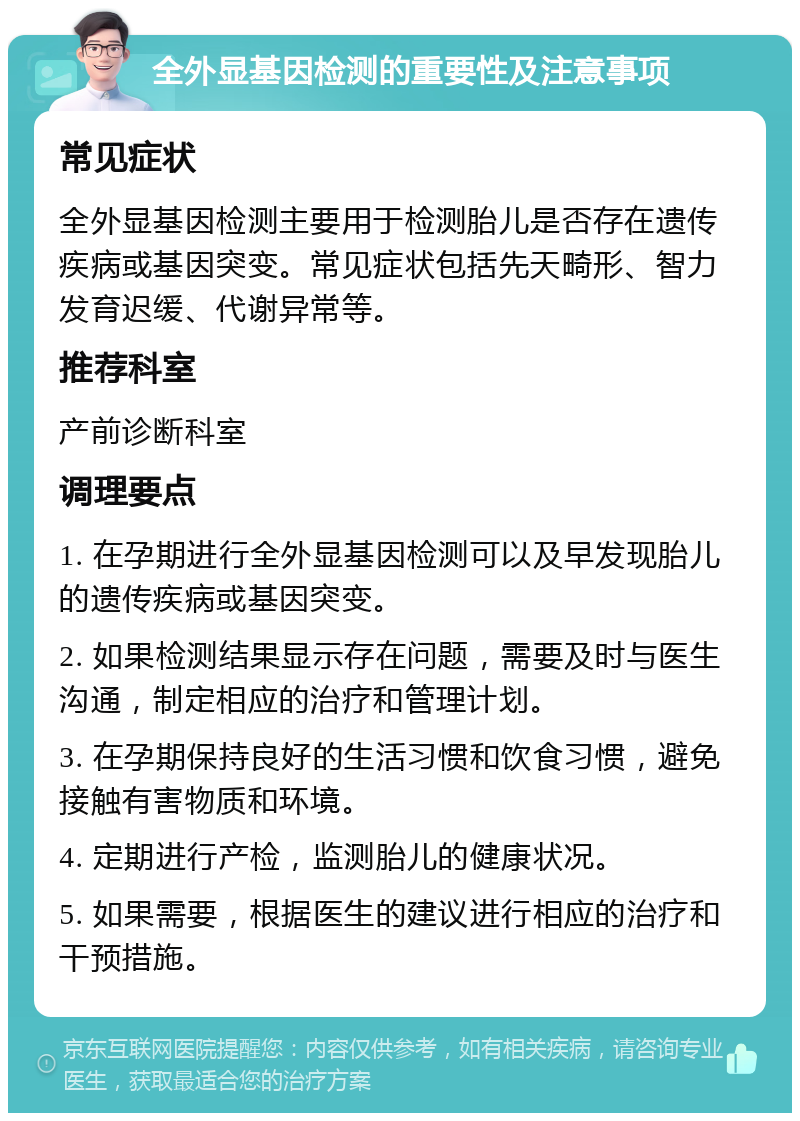 全外显基因检测的重要性及注意事项 常见症状 全外显基因检测主要用于检测胎儿是否存在遗传疾病或基因突变。常见症状包括先天畸形、智力发育迟缓、代谢异常等。 推荐科室 产前诊断科室 调理要点 1. 在孕期进行全外显基因检测可以及早发现胎儿的遗传疾病或基因突变。 2. 如果检测结果显示存在问题，需要及时与医生沟通，制定相应的治疗和管理计划。 3. 在孕期保持良好的生活习惯和饮食习惯，避免接触有害物质和环境。 4. 定期进行产检，监测胎儿的健康状况。 5. 如果需要，根据医生的建议进行相应的治疗和干预措施。