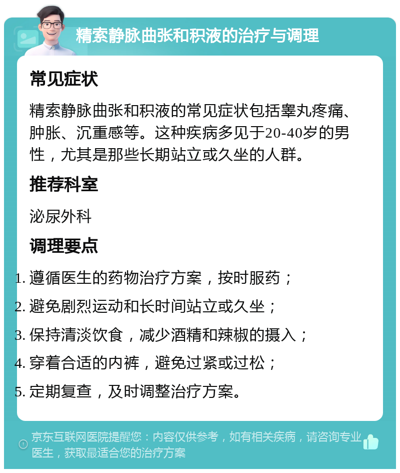 精索静脉曲张和积液的治疗与调理 常见症状 精索静脉曲张和积液的常见症状包括睾丸疼痛、肿胀、沉重感等。这种疾病多见于20-40岁的男性，尤其是那些长期站立或久坐的人群。 推荐科室 泌尿外科 调理要点 遵循医生的药物治疗方案，按时服药； 避免剧烈运动和长时间站立或久坐； 保持清淡饮食，减少酒精和辣椒的摄入； 穿着合适的内裤，避免过紧或过松； 定期复查，及时调整治疗方案。