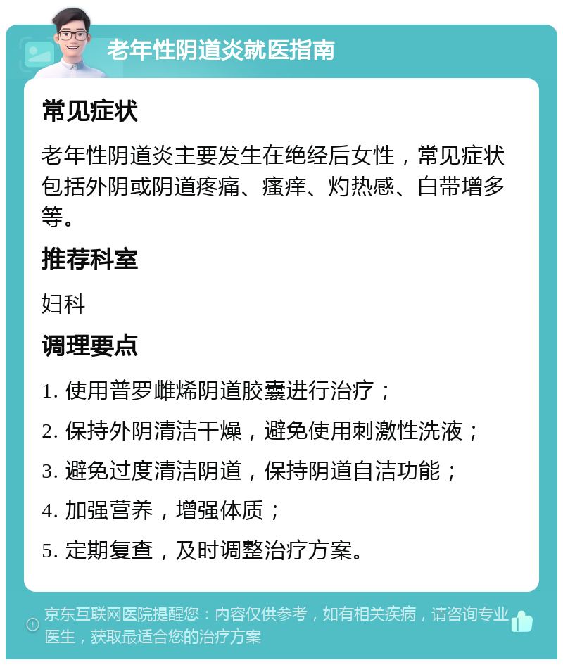 老年性阴道炎就医指南 常见症状 老年性阴道炎主要发生在绝经后女性，常见症状包括外阴或阴道疼痛、瘙痒、灼热感、白带增多等。 推荐科室 妇科 调理要点 1. 使用普罗雌烯阴道胶囊进行治疗； 2. 保持外阴清洁干燥，避免使用刺激性洗液； 3. 避免过度清洁阴道，保持阴道自洁功能； 4. 加强营养，增强体质； 5. 定期复查，及时调整治疗方案。