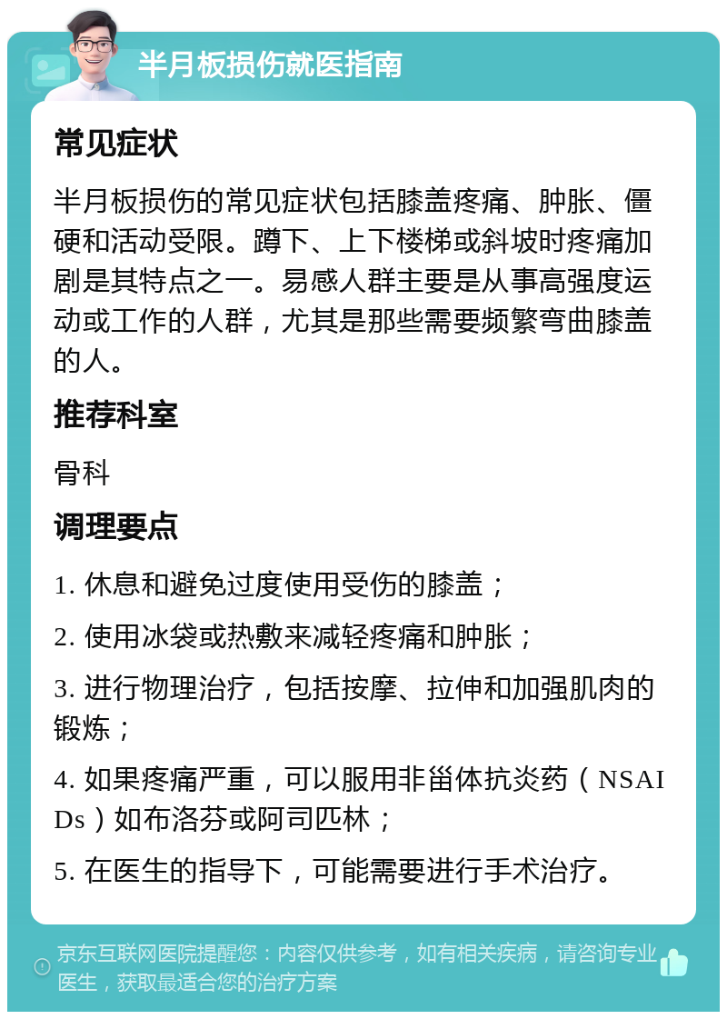 半月板损伤就医指南 常见症状 半月板损伤的常见症状包括膝盖疼痛、肿胀、僵硬和活动受限。蹲下、上下楼梯或斜坡时疼痛加剧是其特点之一。易感人群主要是从事高强度运动或工作的人群，尤其是那些需要频繁弯曲膝盖的人。 推荐科室 骨科 调理要点 1. 休息和避免过度使用受伤的膝盖； 2. 使用冰袋或热敷来减轻疼痛和肿胀； 3. 进行物理治疗，包括按摩、拉伸和加强肌肉的锻炼； 4. 如果疼痛严重，可以服用非甾体抗炎药（NSAIDs）如布洛芬或阿司匹林； 5. 在医生的指导下，可能需要进行手术治疗。