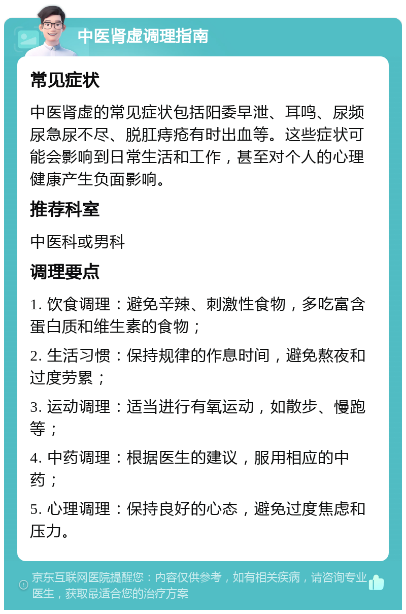 中医肾虚调理指南 常见症状 中医肾虚的常见症状包括阳委早泄、耳鸣、尿频尿急尿不尽、脱肛痔疮有时出血等。这些症状可能会影响到日常生活和工作，甚至对个人的心理健康产生负面影响。 推荐科室 中医科或男科 调理要点 1. 饮食调理：避免辛辣、刺激性食物，多吃富含蛋白质和维生素的食物； 2. 生活习惯：保持规律的作息时间，避免熬夜和过度劳累； 3. 运动调理：适当进行有氧运动，如散步、慢跑等； 4. 中药调理：根据医生的建议，服用相应的中药； 5. 心理调理：保持良好的心态，避免过度焦虑和压力。