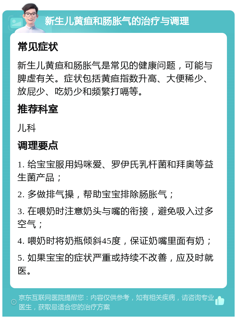 新生儿黄疸和肠胀气的治疗与调理 常见症状 新生儿黄疸和肠胀气是常见的健康问题，可能与脾虚有关。症状包括黄疸指数升高、大便稀少、放屁少、吃奶少和频繁打嗝等。 推荐科室 儿科 调理要点 1. 给宝宝服用妈咪爱、罗伊氏乳杆菌和拜奥等益生菌产品； 2. 多做排气操，帮助宝宝排除肠胀气； 3. 在喂奶时注意奶头与嘴的衔接，避免吸入过多空气； 4. 喂奶时将奶瓶倾斜45度，保证奶嘴里面有奶； 5. 如果宝宝的症状严重或持续不改善，应及时就医。