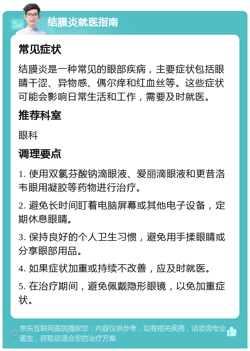 结膜炎就医指南 常见症状 结膜炎是一种常见的眼部疾病，主要症状包括眼睛干涩、异物感、偶尔痒和红血丝等。这些症状可能会影响日常生活和工作，需要及时就医。 推荐科室 眼科 调理要点 1. 使用双氯芬酸钠滴眼液、爱丽滴眼液和更昔洛韦眼用凝胶等药物进行治疗。 2. 避免长时间盯着电脑屏幕或其他电子设备，定期休息眼睛。 3. 保持良好的个人卫生习惯，避免用手揉眼睛或分享眼部用品。 4. 如果症状加重或持续不改善，应及时就医。 5. 在治疗期间，避免佩戴隐形眼镜，以免加重症状。