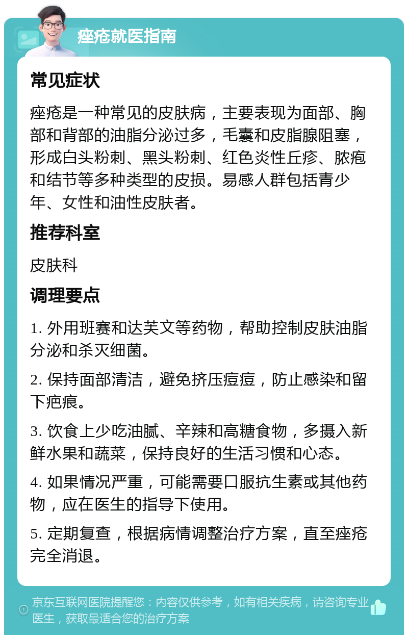 痤疮就医指南 常见症状 痤疮是一种常见的皮肤病，主要表现为面部、胸部和背部的油脂分泌过多，毛囊和皮脂腺阻塞，形成白头粉刺、黑头粉刺、红色炎性丘疹、脓疱和结节等多种类型的皮损。易感人群包括青少年、女性和油性皮肤者。 推荐科室 皮肤科 调理要点 1. 外用班赛和达芙文等药物，帮助控制皮肤油脂分泌和杀灭细菌。 2. 保持面部清洁，避免挤压痘痘，防止感染和留下疤痕。 3. 饮食上少吃油腻、辛辣和高糖食物，多摄入新鲜水果和蔬菜，保持良好的生活习惯和心态。 4. 如果情况严重，可能需要口服抗生素或其他药物，应在医生的指导下使用。 5. 定期复查，根据病情调整治疗方案，直至痤疮完全消退。