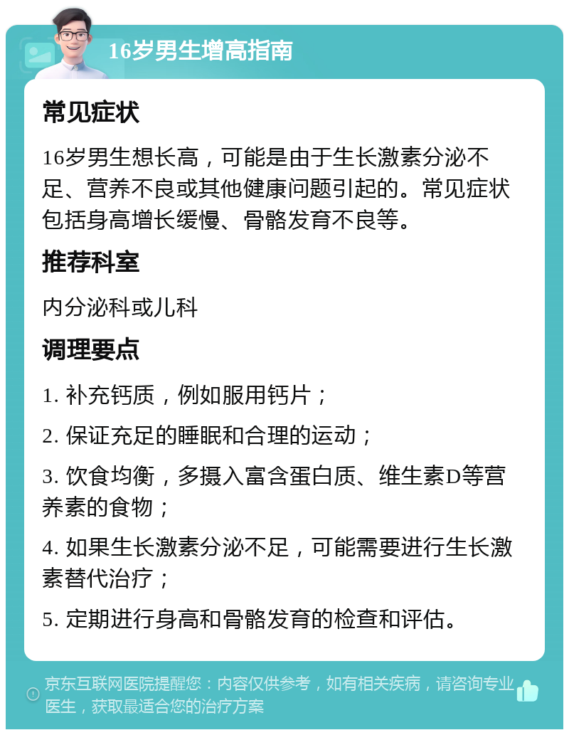 16岁男生增高指南 常见症状 16岁男生想长高，可能是由于生长激素分泌不足、营养不良或其他健康问题引起的。常见症状包括身高增长缓慢、骨骼发育不良等。 推荐科室 内分泌科或儿科 调理要点 1. 补充钙质，例如服用钙片； 2. 保证充足的睡眠和合理的运动； 3. 饮食均衡，多摄入富含蛋白质、维生素D等营养素的食物； 4. 如果生长激素分泌不足，可能需要进行生长激素替代治疗； 5. 定期进行身高和骨骼发育的检查和评估。