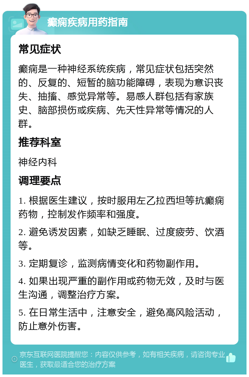 癫痫疾病用药指南 常见症状 癫痫是一种神经系统疾病，常见症状包括突然的、反复的、短暂的脑功能障碍，表现为意识丧失、抽搐、感觉异常等。易感人群包括有家族史、脑部损伤或疾病、先天性异常等情况的人群。 推荐科室 神经内科 调理要点 1. 根据医生建议，按时服用左乙拉西坦等抗癫痫药物，控制发作频率和强度。 2. 避免诱发因素，如缺乏睡眠、过度疲劳、饮酒等。 3. 定期复诊，监测病情变化和药物副作用。 4. 如果出现严重的副作用或药物无效，及时与医生沟通，调整治疗方案。 5. 在日常生活中，注意安全，避免高风险活动，防止意外伤害。